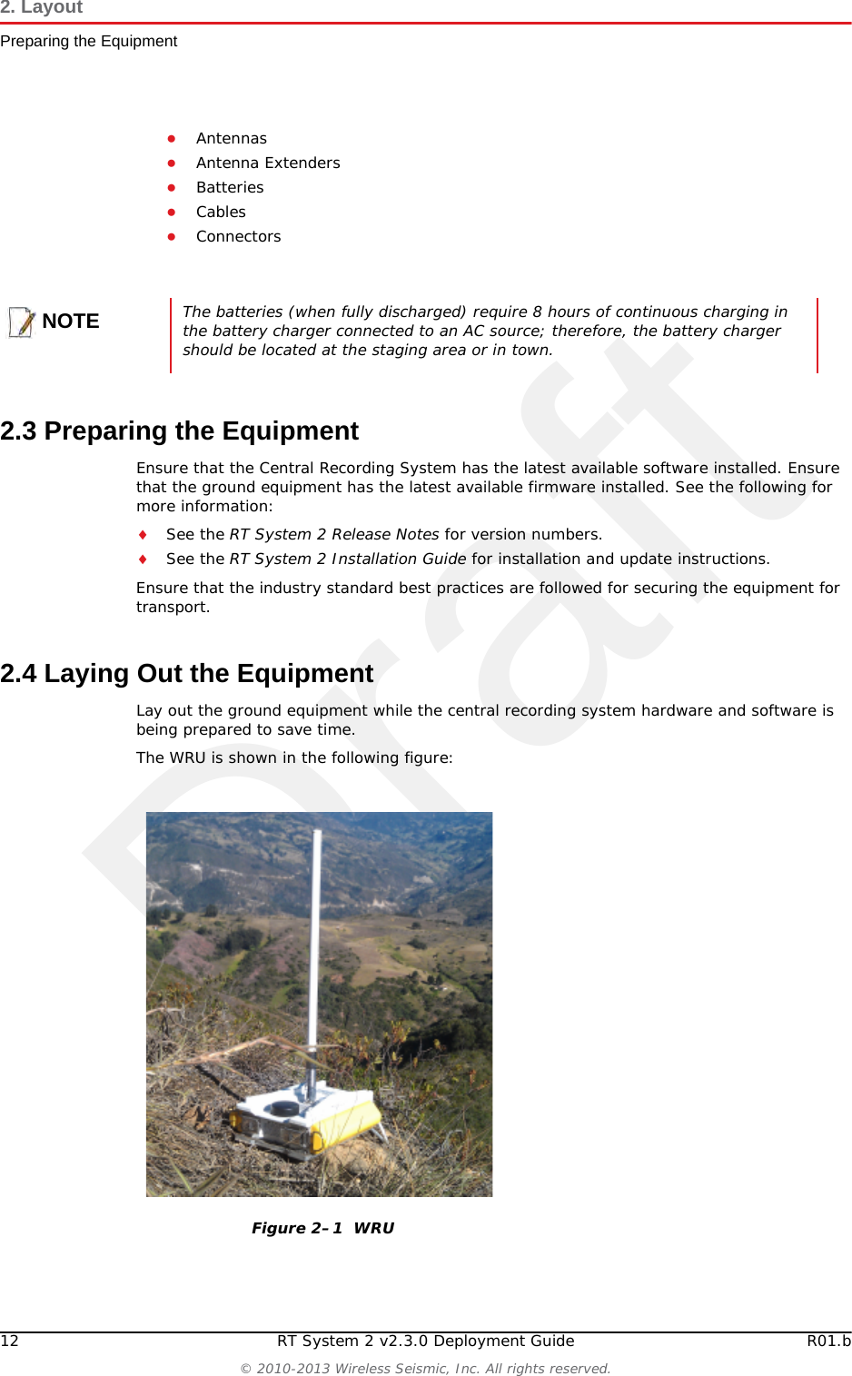 Draft12 RT System 2 v2.3.0 Deployment Guide R01.b© 2010-2013 Wireless Seismic, Inc. All rights reserved.2. LayoutPreparing the Equipment●Antennas●Antenna Extenders●Batteries●Cables●Connectors2.3 Preparing the EquipmentEnsure that the Central Recording System has the latest available software installed. Ensure that the ground equipment has the latest available firmware installed. See the following for more information:See the RT System 2 Release Notes for version numbers.See the RT System 2 Installation Guide for installation and update instructions.Ensure that the industry standard best practices are followed for securing the equipment for transport. 2.4 Laying Out the EquipmentLay out the ground equipment while the central recording system hardware and software is being prepared to save time. The WRU is shown in the following figure:NOTEThe batteries (when fully discharged) require 8 hours of continuous charging in the battery charger connected to an AC source; therefore, the battery charger should be located at the staging area or in town.Figure 2–1  WRU