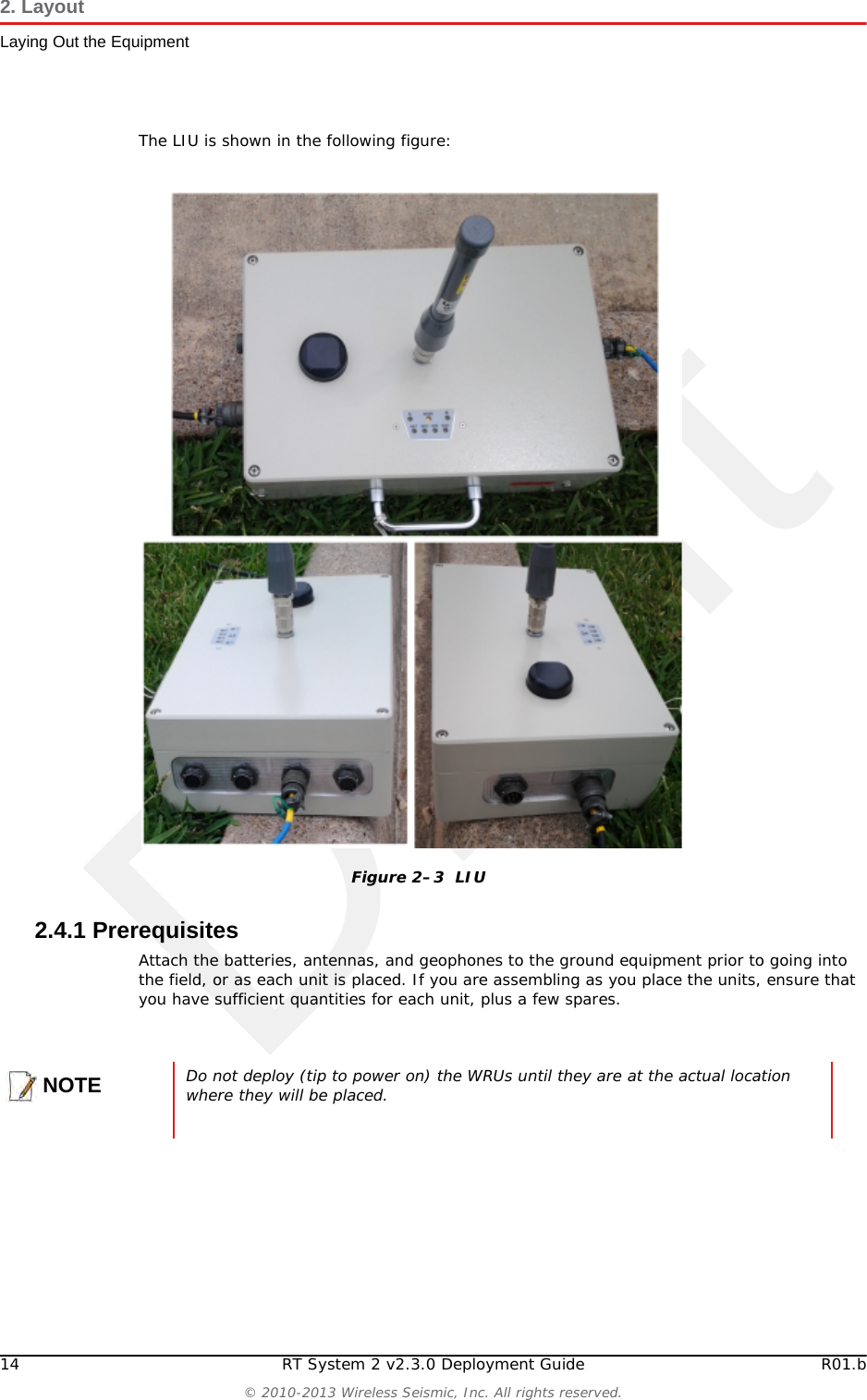 Draft14 RT System 2 v2.3.0 Deployment Guide R01.b© 2010-2013 Wireless Seismic, Inc. All rights reserved.2. LayoutLaying Out the EquipmentThe LIU is shown in the following figure:2.4.1 PrerequisitesAttach the batteries, antennas, and geophones to the ground equipment prior to going into the field, or as each unit is placed. If you are assembling as you place the units, ensure that you have sufficient quantities for each unit, plus a few spares.Figure 2–3  LIUNOTEDo not deploy (tip to power on) the WRUs until they are at the actual location where they will be placed. 