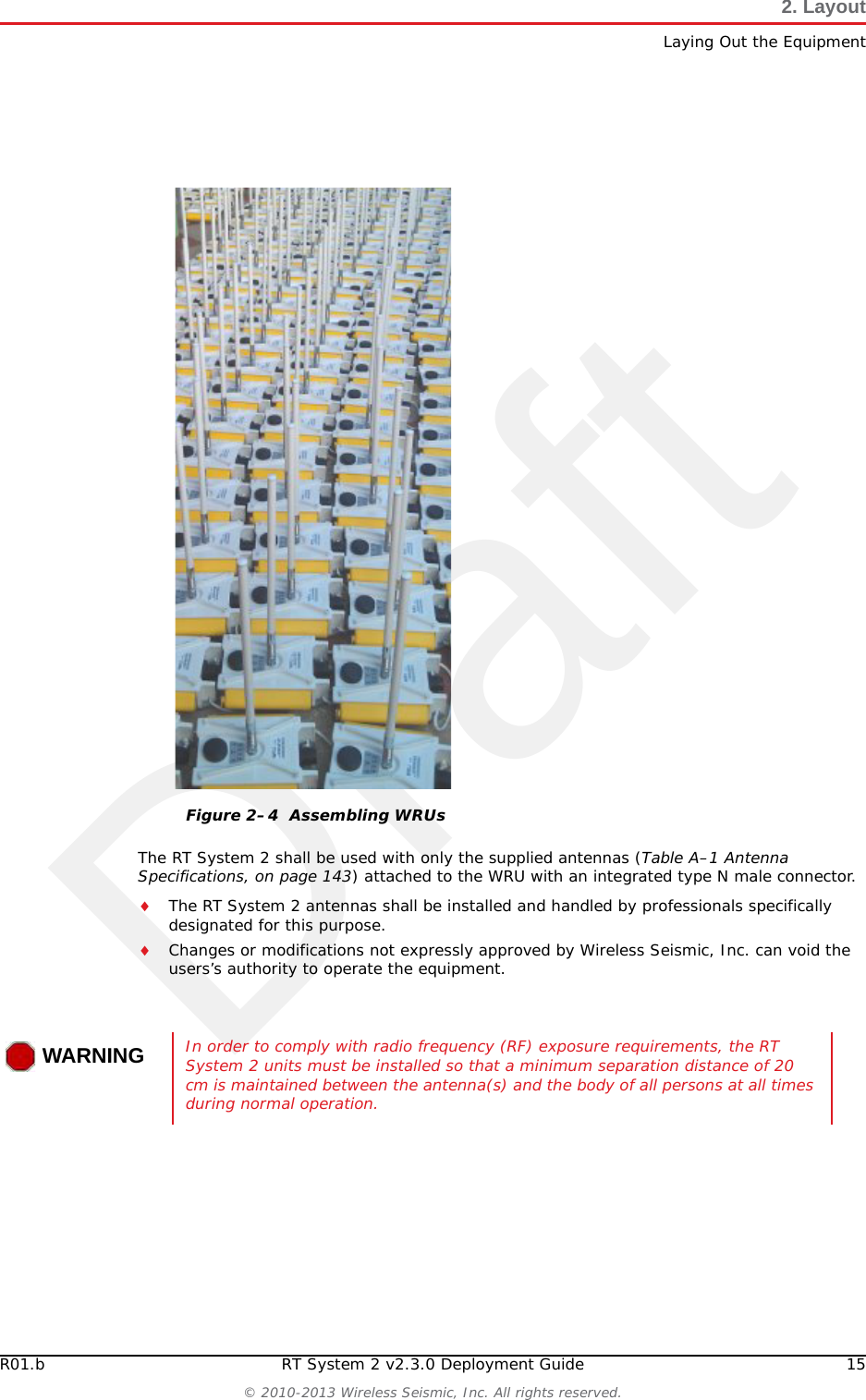 DraftR01.b RT System 2 v2.3.0 Deployment Guide 15© 2010-2013 Wireless Seismic, Inc. All rights reserved.2. LayoutLaying Out the EquipmentThe RT System 2 shall be used with only the supplied antennas (Table A–1 Antenna Specifications, on page 143) attached to the WRU with an integrated type N male connector.The RT System 2 antennas shall be installed and handled by professionals specifically designated for this purpose.Changes or modifications not expressly approved by Wireless Seismic, Inc. can void the users’s authority to operate the equipment. Figure 2–4  Assembling WRUsWARNINGIn order to comply with radio frequency (RF) exposure requirements, the RT System 2 units must be installed so that a minimum separation distance of 20 cm is maintained between the antenna(s) and the body of all persons at all times during normal operation.