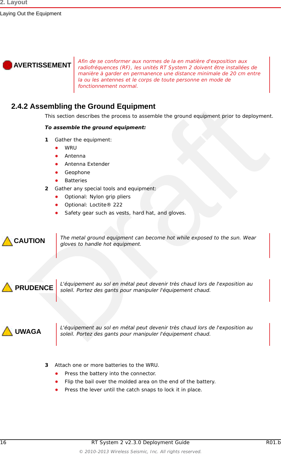 Draft16 RT System 2 v2.3.0 Deployment Guide R01.b© 2010-2013 Wireless Seismic, Inc. All rights reserved.2. LayoutLaying Out the Equipment2.4.2 Assembling the Ground Equipment This section describes the process to assemble the ground equipment prior to deployment.To assemble the ground equipment:1Gather the equipment:●WRU●Antenna●Antenna Extender●Geophone●Batteries2Gather any special tools and equipment:●Optional: Nylon grip pliers●Optional: Loctite® 222●Safety gear such as vests, hard hat, and gloves.3Attach one or more batteries to the WRU.●Press the battery into the connector.●Flip the bail over the molded area on the end of the battery.●Press the lever until the catch snaps to lock it in place.AVERTISSEMENTAfin de se conformer aux normes de la en matière d&apos;exposition aux radiofréquences (RF), les unités RT System 2 doivent être installées de manière à garder en permanence une distance minimale de 20 cm entre la ou les antennes et le corps de toute personne en mode de fonctionnement normal.CAUTIONThe metal ground equipment can become hot while exposed to the sun. Wear gloves to handle hot equipment.PRUDENCEL&apos;équipement au sol en métal peut devenir très chaud lors de l&apos;exposition au soleil. Portez des gants pour manipuler l&apos;équipement chaud.UWAGAL&apos;équipement au sol en métal peut devenir très chaud lors de l&apos;exposition au soleil. Portez des gants pour manipuler l&apos;équipement chaud.