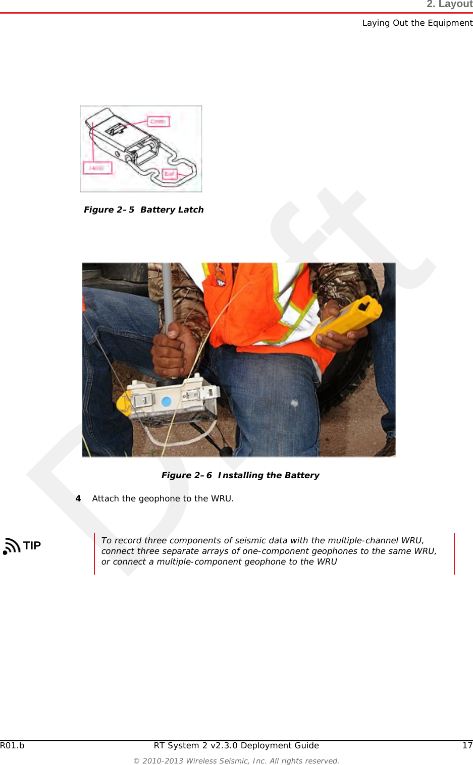 DraftR01.b RT System 2 v2.3.0 Deployment Guide 17© 2010-2013 Wireless Seismic, Inc. All rights reserved.2. LayoutLaying Out the Equipment4Attach the geophone to the WRU.Figure 2–5  Battery LatchFigure 2–6  Installing the BatteryTIPTo record three components of seismic data with the multiple-channel WRU, connect three separate arrays of one-component geophones to the same WRU, or connect a multiple-component geophone to the WRU