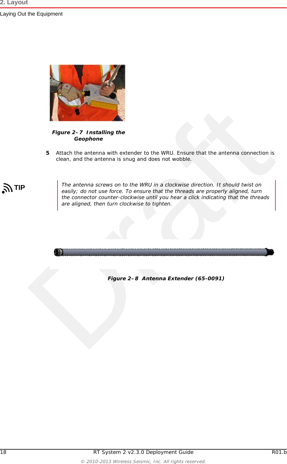 Draft18 RT System 2 v2.3.0 Deployment Guide R01.b© 2010-2013 Wireless Seismic, Inc. All rights reserved.2. LayoutLaying Out the Equipment5Attach the antenna with extender to the WRU. Ensure that the antenna connection is clean, and the antenna is snug and does not wobble.Figure 2–7  Installing the GeophoneTIPThe antenna screws on to the WRU in a clockwise direction. It should twist on easily; do not use force. To ensure that the threads are properly aligned, turn the connector counter-clockwise until you hear a click indicating that the threads are aligned, then turn clockwise to tighten.Figure 2–8  Antenna Extender (65-0091)