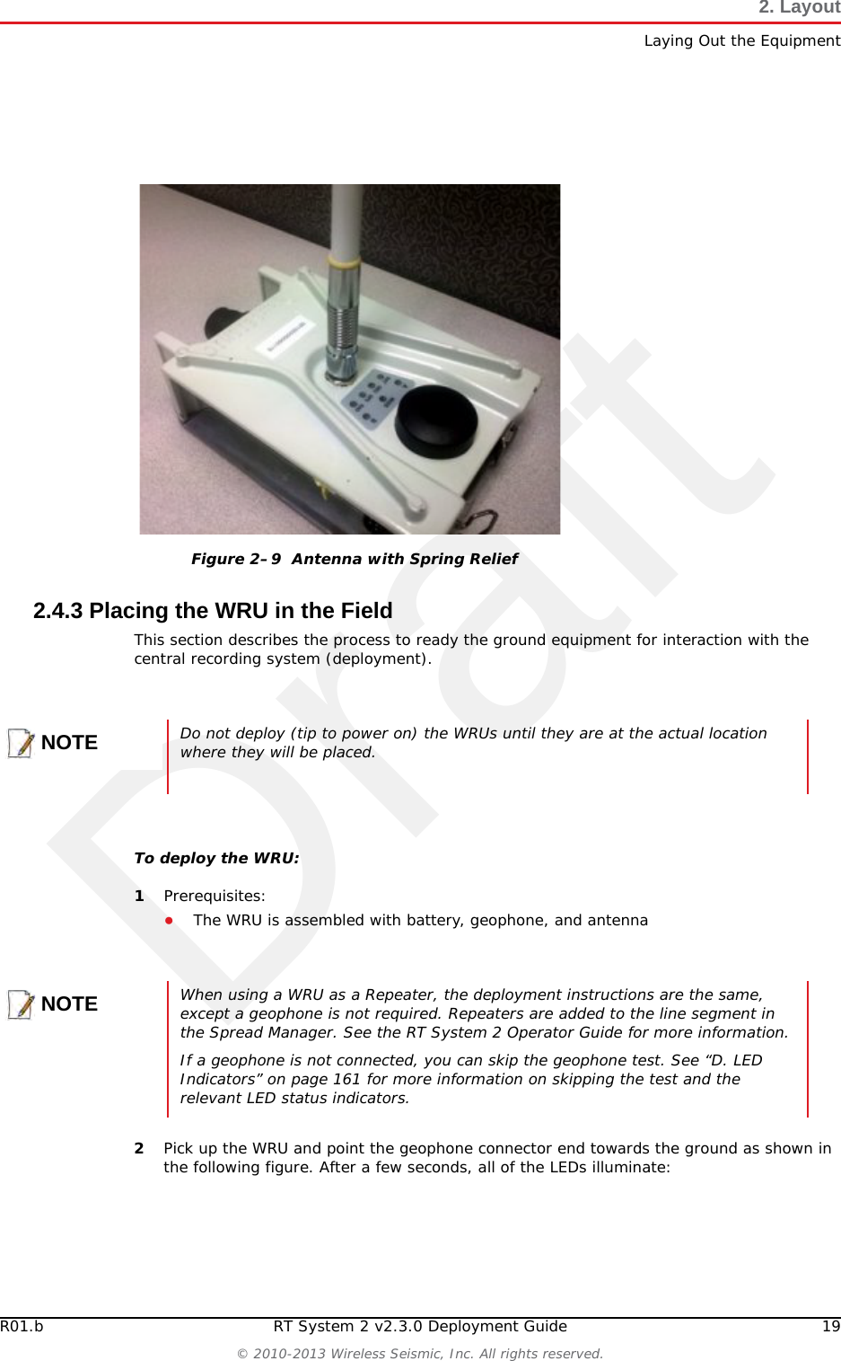 DraftR01.b RT System 2 v2.3.0 Deployment Guide 19© 2010-2013 Wireless Seismic, Inc. All rights reserved.2. LayoutLaying Out the Equipment2.4.3 Placing the WRU in the FieldThis section describes the process to ready the ground equipment for interaction with the central recording system (deployment).To deploy the WRU:1Prerequisites:●The WRU is assembled with battery, geophone, and antenna2Pick up the WRU and point the geophone connector end towards the ground as shown in the following figure. After a few seconds, all of the LEDs illuminate:Figure 2–9  Antenna with Spring ReliefNOTEDo not deploy (tip to power on) the WRUs until they are at the actual location where they will be placed. NOTEWhen using a WRU as a Repeater, the deployment instructions are the same, except a geophone is not required. Repeaters are added to the line segment in the Spread Manager. See the RT System 2 Operator Guide for more information. If a geophone is not connected, you can skip the geophone test. See “D. LED Indicators” on page 161 for more information on skipping the test and the relevant LED status indicators.
