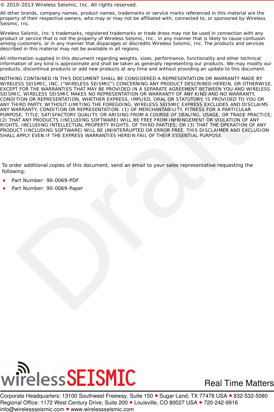 DraftTo order additional copies of this document, send an email to your sales representative requesting the following:Part Number: 90-0069-PDFPart Number: 90-0069-PaperReal Time MattersCorporate Headquarters: 13100 Southwest Freeway, Suite 150  Sugar Land, TX 77478 USA  832-532-5080Regional Office: 1172 West Century Drive, Suite 200  Louisville, CO 80027 USA  720-242-9916info@wirelessseismic.com  www.wirelessseismic.com© 2010-2013 Wireless Seismic, Inc. All rights reserved. All other brands, company names, product names, trademarks or service marks referenced in this material are the property of their respective owners, who may or may not be affiliated with, connected to, or sponsored by Wireless Seismic, Inc.Wireless Seismic, Inc.&apos;s trademarks, registered trademarks or trade dress may not be used in connection with any product or service that is not the property of Wireless Seismic, Inc., in any manner that is likely to cause confusion among customers, or in any manner that disparages or discredits Wireless Seismic, Inc. The products and services described in this material may not be available in all regions.All information supplied in this document regarding weights, sizes, performance, functionality and other technical information of any kind is approximate and shall be taken as generally representing our products. We may modify our products, discontinue products or add new products at any time and without providing an update to this document.NOTHING CONTAINED IN THIS DOCUMENT SHALL BE CONSIDERED A REPRESENTATION OR WARRANTY MADE BY WIRELESS SEISMIC, INC. (“WIRELESS SEISMIC”) CONCERNING ANY PRODUCT DESCRIBED HEREIN, OR OTHERWISE. EXCEPT FOR THE WARRANTIES THAT MAY BE PROVIDED IN A SEPARATE AGREEMENT BETWEEN YOU AND WIRELESS SEISMIC, WIRELESS SEISMIC MAKES NO REPRESENTATION OR WARRANTY OF ANY KIND AND NO WARRANTY, CONDITION OR REPRESENTATION, WHETHER EXPRESS, IMPLIED, ORAL OR STATUTORY, IS PROVIDED TO YOU OR ANY THIRD PARTY. WITHOUT LIMITING THE FOREGOING, WIRELESS SEISMIC EXPRESS EXCLUDES AND DISCLAIMS ANY WARRANTY, CONDITION OR REPRESENTATION: (1) OF MERCHANTABILITY, FITNESS FOR A PARTICULAR PURPOSE, TITLE, SATISFACTORY QUALITY, OR ARISING FROM A COURSE OF DEALING, USAGE, OR TRADE PRACTICE; (2) THAT ANY PRODUCTS (INCLUDING SOFTWARE) WILL BE FREE FROM INFRINGEMENT OR VIOLATION OF ANY RIGHTS, INCLUDING INTELLECTUAL PROPERTY RIGHTS, OF THIRD PARTIES; OR (3) THAT THE OPERATION OF ANY PRODUCT (INCLUDING SOFTWARE) WILL BE UNINTERRUPTED OR ERROR FREE. THIS DISCLAIMER AND EXCLUSION SHALL APPLY EVEN IF THE EXPRESS WARRANTIES HEREIN FAIL OF THEIR ESSENTIAL PURPOSE.