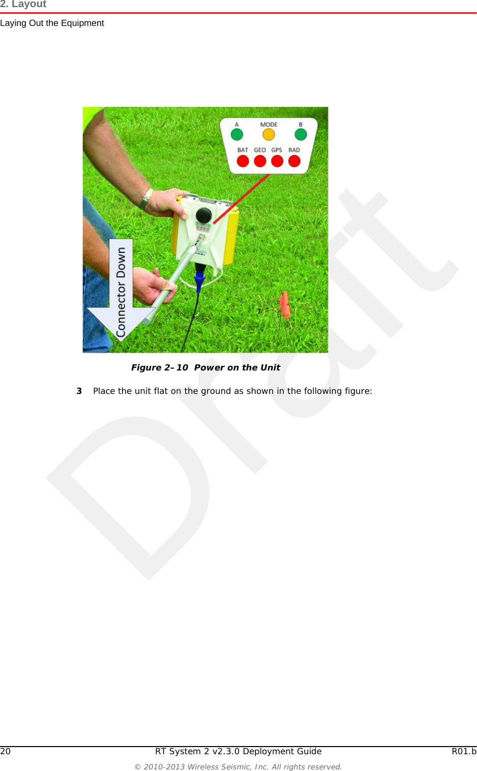 Draft20 RT System 2 v2.3.0 Deployment Guide R01.b© 2010-2013 Wireless Seismic, Inc. All rights reserved.2. LayoutLaying Out the Equipment3Place the unit flat on the ground as shown in the following figure:Figure 2–10  Power on the Unit