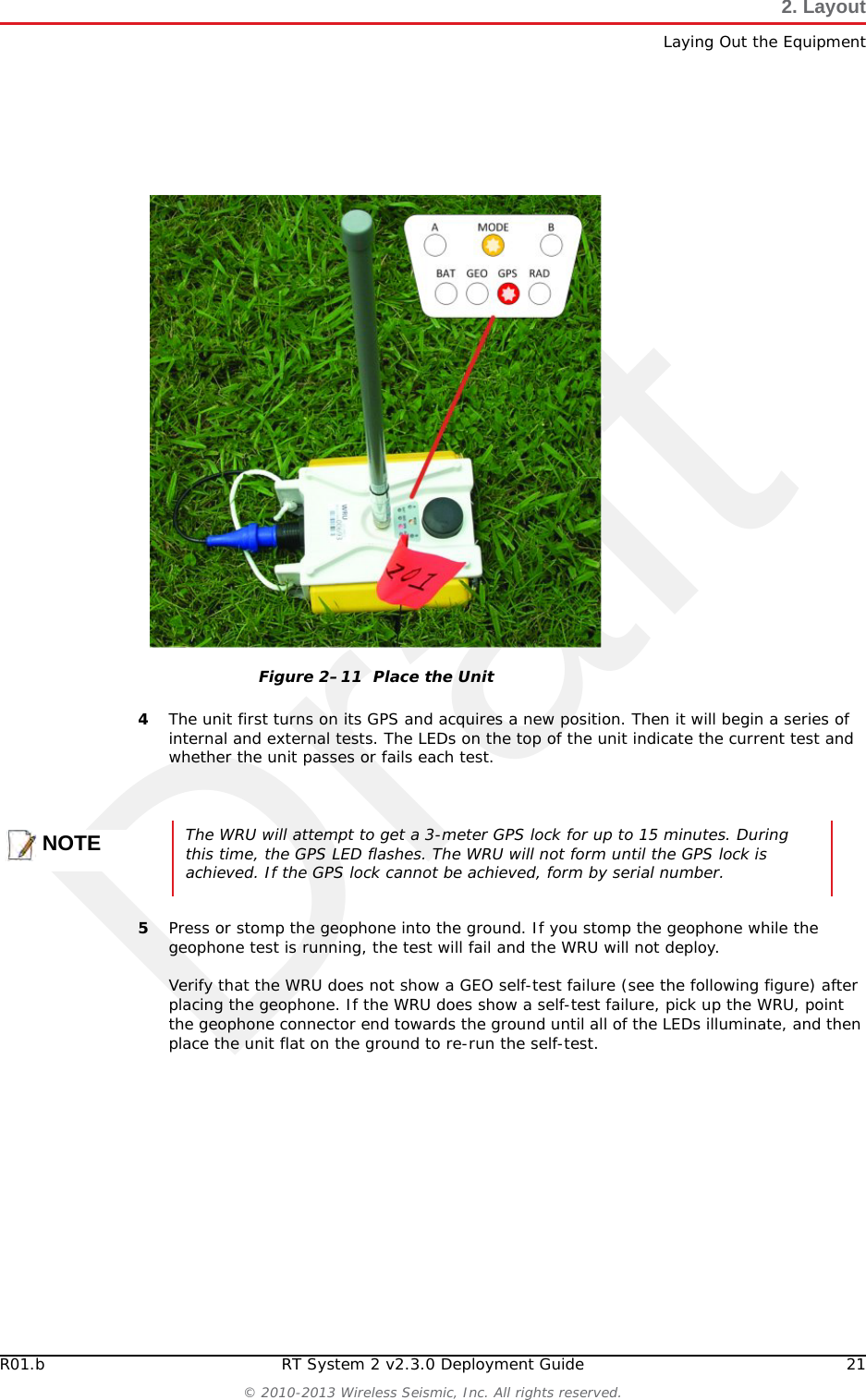 DraftR01.b RT System 2 v2.3.0 Deployment Guide 21© 2010-2013 Wireless Seismic, Inc. All rights reserved.2. LayoutLaying Out the Equipment4The unit first turns on its GPS and acquires a new position. Then it will begin a series of internal and external tests. The LEDs on the top of the unit indicate the current test and whether the unit passes or fails each test. 5Press or stomp the geophone into the ground. If you stomp the geophone while the geophone test is running, the test will fail and the WRU will not deploy. Verify that the WRU does not show a GEO self-test failure (see the following figure) after placing the geophone. If the WRU does show a self-test failure, pick up the WRU, point the geophone connector end towards the ground until all of the LEDs illuminate, and then place the unit flat on the ground to re-run the self-test.Figure 2–11  Place the UnitNOTEThe WRU will attempt to get a 3-meter GPS lock for up to 15 minutes. During this time, the GPS LED flashes. The WRU will not form until the GPS lock is achieved. If the GPS lock cannot be achieved, form by serial number. 