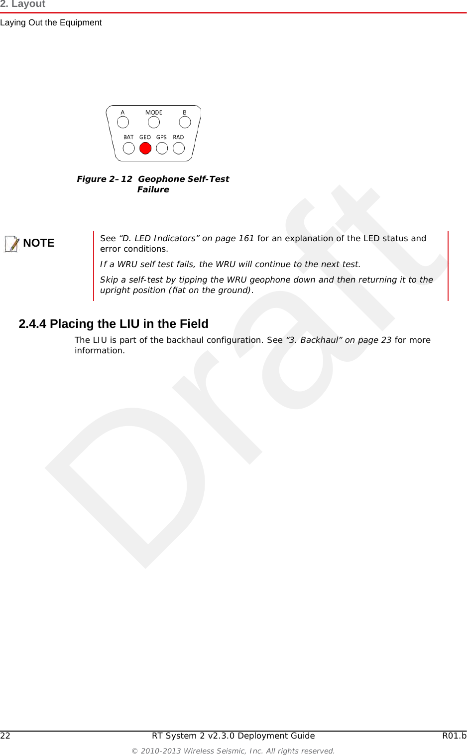 Draft22 RT System 2 v2.3.0 Deployment Guide R01.b© 2010-2013 Wireless Seismic, Inc. All rights reserved.2. LayoutLaying Out the Equipment2.4.4 Placing the LIU in the FieldThe LIU is part of the backhaul configuration. See “3. Backhaul” on page 23 for more information. Figure 2–12  Geophone Self-Test FailureNOTESee “D. LED Indicators” on page 161 for an explanation of the LED status and error conditions.If a WRU self test fails, the WRU will continue to the next test. Skip a self-test by tipping the WRU geophone down and then returning it to the upright position (flat on the ground).
