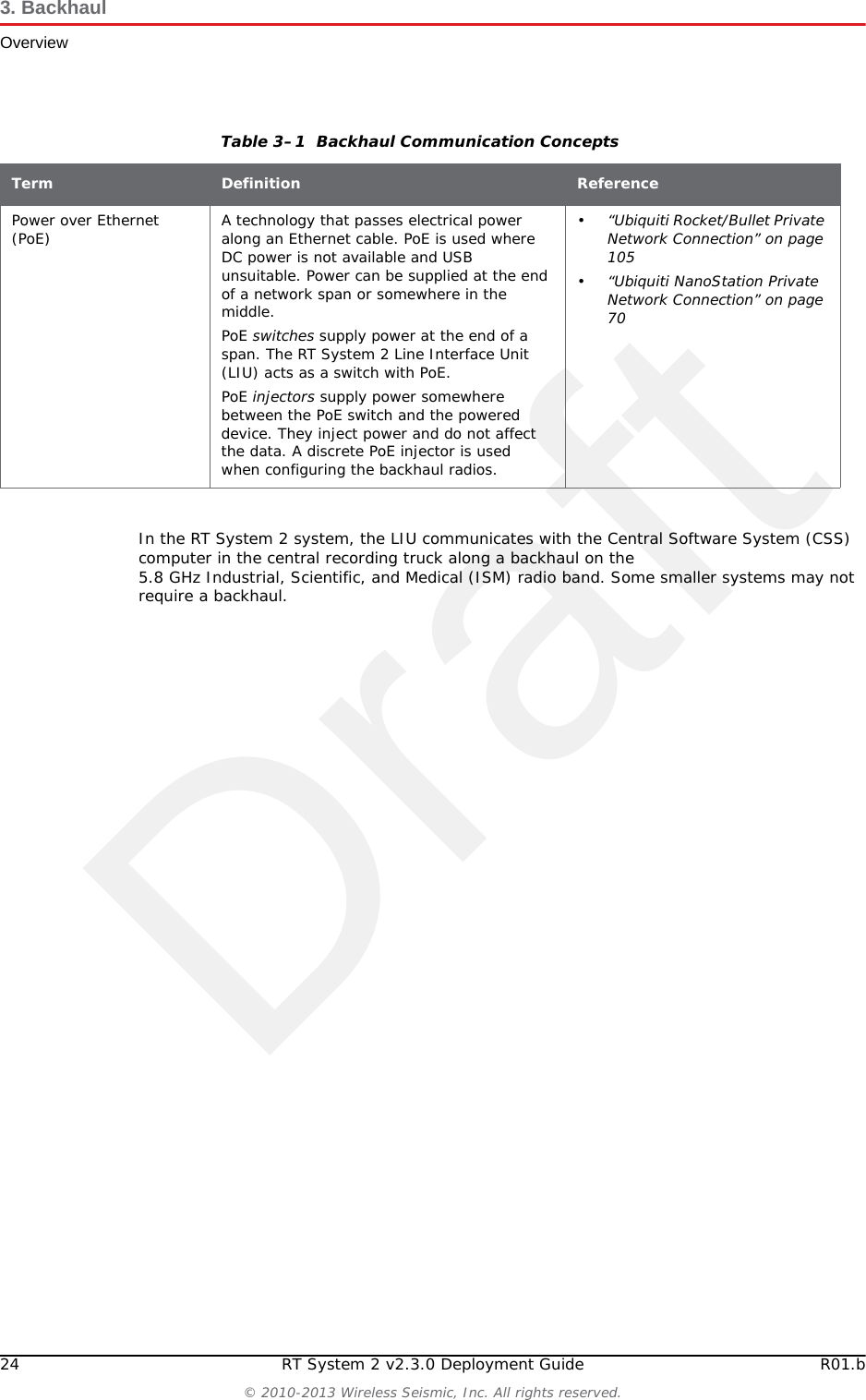 Draft24 RT System 2 v2.3.0 Deployment Guide R01.b© 2010-2013 Wireless Seismic, Inc. All rights reserved.3. BackhaulOverviewIn the RT System 2 system, the LIU communicates with the Central Software System (CSS) computer in the central recording truck along a backhaul on the 5.8 GHz Industrial, Scientific, and Medical (ISM) radio band. Some smaller systems may not require a backhaul.Power over Ethernet (PoE) A technology that passes electrical power along an Ethernet cable. PoE is used where DC power is not available and USB unsuitable. Power can be supplied at the end of a network span or somewhere in the middle.PoE switches supply power at the end of a span. The RT System 2 Line Interface Unit (LIU) acts as a switch with PoE.PoE injectors supply power somewhere between the PoE switch and the powered device. They inject power and do not affect the data. A discrete PoE injector is used when configuring the backhaul radios.•“Ubiquiti Rocket/Bullet Private Network Connection” on page 105•“Ubiquiti NanoStation Private Network Connection” on page 70Table 3–1  Backhaul Communication ConceptsTerm Definition Reference