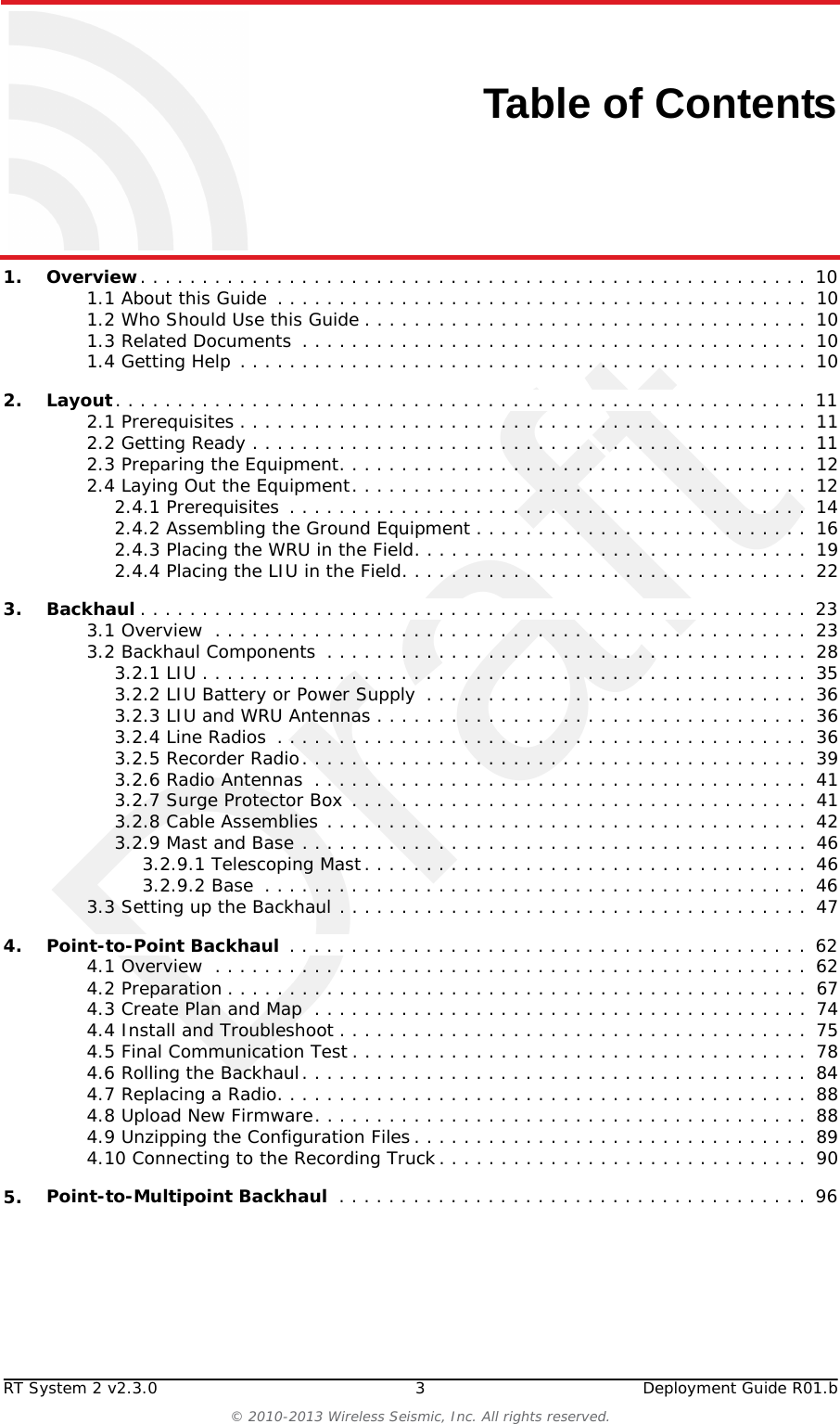 DraftRT System 2 v2.3.0 3  Deployment Guide R01.b© 2010-2013 Wireless Seismic, Inc. All rights reserved.Table of Contents1.1. Overview. . . . . . . . . . . . . . . . . . . . . . . . . . . . . . . . . . . . . . . . . . . . . . . . . . . . . .  101.1 About this Guide  . . . . . . . . . . . . . . . . . . . . . . . . . . . . . . . . . . . . . . . . . . .  101.2 Who Should Use this Guide . . . . . . . . . . . . . . . . . . . . . . . . . . . . . . . . . . . .  101.3 Related Documents  . . . . . . . . . . . . . . . . . . . . . . . . . . . . . . . . . . . . . . . . .  101.4 Getting Help . . . . . . . . . . . . . . . . . . . . . . . . . . . . . . . . . . . . . . . . . . . . . .  102.2. Layout. . . . . . . . . . . . . . . . . . . . . . . . . . . . . . . . . . . . . . . . . . . . . . . . . . . . . . . . 112.1 Prerequisites . . . . . . . . . . . . . . . . . . . . . . . . . . . . . . . . . . . . . . . . . . . . . .  112.2 Getting Ready . . . . . . . . . . . . . . . . . . . . . . . . . . . . . . . . . . . . . . . . . . . . .  112.3 Preparing the Equipment. . . . . . . . . . . . . . . . . . . . . . . . . . . . . . . . . . . . . .  122.4 Laying Out the Equipment. . . . . . . . . . . . . . . . . . . . . . . . . . . . . . . . . . . . .  122.4.1 Prerequisites  . . . . . . . . . . . . . . . . . . . . . . . . . . . . . . . . . . . . . . . . . .  142.4.2 Assembling the Ground Equipment . . . . . . . . . . . . . . . . . . . . . . . . . . .  162.4.3 Placing the WRU in the Field. . . . . . . . . . . . . . . . . . . . . . . . . . . . . . . .  192.4.4 Placing the LIU in the Field. . . . . . . . . . . . . . . . . . . . . . . . . . . . . . . . .  223.3. Backhaul . . . . . . . . . . . . . . . . . . . . . . . . . . . . . . . . . . . . . . . . . . . . . . . . . . . . . .  233.1 Overview  . . . . . . . . . . . . . . . . . . . . . . . . . . . . . . . . . . . . . . . . . . . . . . . .  233.2 Backhaul Components  . . . . . . . . . . . . . . . . . . . . . . . . . . . . . . . . . . . . . . .  283.2.1 LIU . . . . . . . . . . . . . . . . . . . . . . . . . . . . . . . . . . . . . . . . . . . . . . . . .  353.2.2 LIU Battery or Power Supply  . . . . . . . . . . . . . . . . . . . . . . . . . . . . . . .  363.2.3 LIU and WRU Antennas . . . . . . . . . . . . . . . . . . . . . . . . . . . . . . . . . . .  363.2.4 Line Radios  . . . . . . . . . . . . . . . . . . . . . . . . . . . . . . . . . . . . . . . . . . .  363.2.5 Recorder Radio. . . . . . . . . . . . . . . . . . . . . . . . . . . . . . . . . . . . . . . . .  393.2.6 Radio Antennas  . . . . . . . . . . . . . . . . . . . . . . . . . . . . . . . . . . . . . . . .  413.2.7 Surge Protector Box . . . . . . . . . . . . . . . . . . . . . . . . . . . . . . . . . . . . .  413.2.8 Cable Assemblies . . . . . . . . . . . . . . . . . . . . . . . . . . . . . . . . . . . . . . .  423.2.9 Mast and Base . . . . . . . . . . . . . . . . . . . . . . . . . . . . . . . . . . . . . . . . .  463.2.9.1 Telescoping Mast. . . . . . . . . . . . . . . . . . . . . . . . . . . . . . . . . . . .  463.2.9.2 Base  . . . . . . . . . . . . . . . . . . . . . . . . . . . . . . . . . . . . . . . . . . . .  463.3 Setting up the Backhaul . . . . . . . . . . . . . . . . . . . . . . . . . . . . . . . . . . . . . .  474.4. Point-to-Point Backhaul  . . . . . . . . . . . . . . . . . . . . . . . . . . . . . . . . . . . . . . . . . .  624.1 Overview  . . . . . . . . . . . . . . . . . . . . . . . . . . . . . . . . . . . . . . . . . . . . . . . .  624.2 Preparation . . . . . . . . . . . . . . . . . . . . . . . . . . . . . . . . . . . . . . . . . . . . . . .  674.3 Create Plan and Map  . . . . . . . . . . . . . . . . . . . . . . . . . . . . . . . . . . . . . . . .  744.4 Install and Troubleshoot . . . . . . . . . . . . . . . . . . . . . . . . . . . . . . . . . . . . . .  754.5 Final Communication Test . . . . . . . . . . . . . . . . . . . . . . . . . . . . . . . . . . . . .  784.6 Rolling the Backhaul. . . . . . . . . . . . . . . . . . . . . . . . . . . . . . . . . . . . . . . . .  844.7 Replacing a Radio. . . . . . . . . . . . . . . . . . . . . . . . . . . . . . . . . . . . . . . . . . .  884.8 Upload New Firmware. . . . . . . . . . . . . . . . . . . . . . . . . . . . . . . . . . . . . . . .  884.9 Unzipping the Configuration Files . . . . . . . . . . . . . . . . . . . . . . . . . . . . . . . .  894.10 Connecting to the Recording Truck. . . . . . . . . . . . . . . . . . . . . . . . . . . . . .  905.5. Point-to-Multipoint Backhaul  . . . . . . . . . . . . . . . . . . . . . . . . . . . . . . . . . . . . . .  96