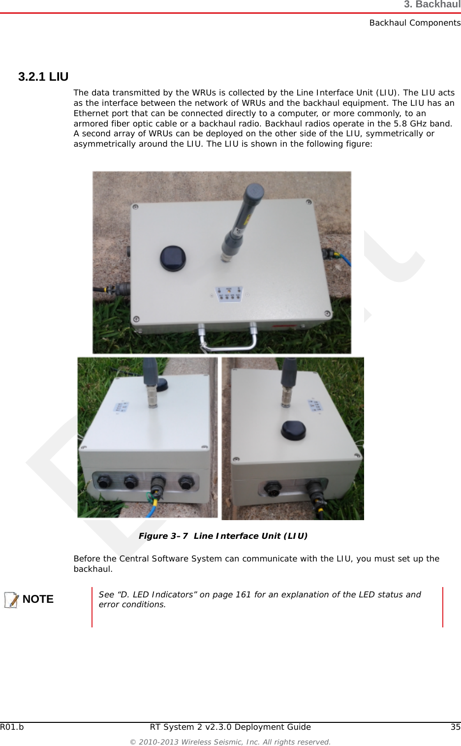 DraftR01.b RT System 2 v2.3.0 Deployment Guide 35© 2010-2013 Wireless Seismic, Inc. All rights reserved.3. BackhaulBackhaul Components3.2.1 LIUThe data transmitted by the WRUs is collected by the Line Interface Unit (LIU). The LIU acts as the interface between the network of WRUs and the backhaul equipment. The LIU has an Ethernet port that can be connected directly to a computer, or more commonly, to an armored fiber optic cable or a backhaul radio. Backhaul radios operate in the 5.8 GHz band. A second array of WRUs can be deployed on the other side of the LIU, symmetrically or asymmetrically around the LIU. The LIU is shown in the following figure:Before the Central Software System can communicate with the LIU, you must set up the backhaul.Figure 3–7  Line Interface Unit (LIU)NOTESee “D. LED Indicators” on page 161 for an explanation of the LED status and error conditions.