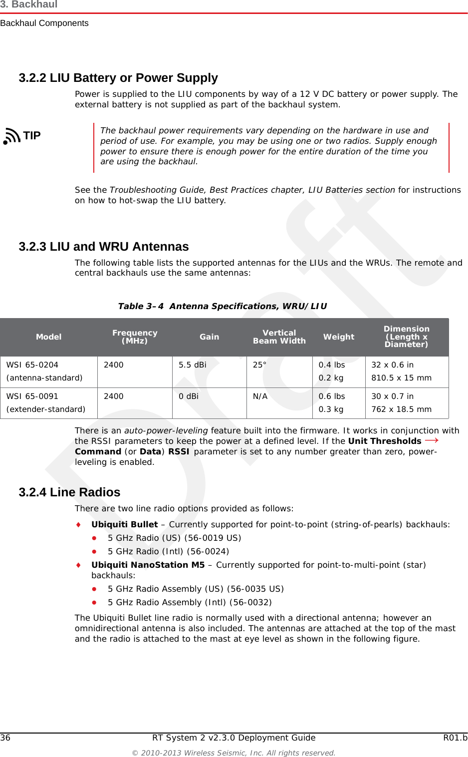 Draft36 RT System 2 v2.3.0 Deployment Guide R01.b© 2010-2013 Wireless Seismic, Inc. All rights reserved.3. BackhaulBackhaul Components3.2.2 LIU Battery or Power SupplyPower is supplied to the LIU components by way of a 12 V DC battery or power supply. The external battery is not supplied as part of the backhaul system. See the Troubleshooting Guide, Best Practices chapter, LIU Batteries section for instructions on how to hot-swap the LIU battery. 3.2.3 LIU and WRU AntennasThe following table lists the supported antennas for the LIUs and the WRUs. The remote and central backhauls use the same antennas:There is an auto-power-leveling feature built into the firmware. It works in conjunction with the RSSI parameters to keep the power at a defined level. If the Unit Thresholds → Command (or Data) RSSI parameter is set to any number greater than zero, power-leveling is enabled. 3.2.4 Line RadiosThere are two line radio options provided as follows:Ubiquiti Bullet – Currently supported for point-to-point (string-of-pearls) backhauls:●5 GHz Radio (US) (56-0019 US)●5 GHz Radio (Intl) (56-0024)Ubiquiti NanoStation M5 – Currently supported for point-to-multi-point (star) backhauls:●5 GHz Radio Assembly (US) (56-0035 US)●5 GHz Radio Assembly (Intl) (56-0032)The Ubiquiti Bullet line radio is normally used with a directional antenna; however an omnidirectional antenna is also included. The antennas are attached at the top of the mast and the radio is attached to the mast at eye level as shown in the following figure.TIPThe backhaul power requirements vary depending on the hardware in use and period of use. For example, you may be using one or two radios. Supply enough power to ensure there is enough power for the entire duration of the time you are using the backhaul. Table 3–4  Antenna Specifications, WRU/LIUModel Frequency (MHz) Gain Vertical Beam Width Weight Dimension (Length x Diameter)WSI 65-0204(antenna-standard) 2400 5.5 dBi 25° 0.4 lbs0.2 kg 32 x 0.6 in810.5 x 15 mmWSI 65-0091(extender-standard) 2400 0 dBi N/A 0.6 lbs0.3 kg 30 x 0.7 in762 x 18.5 mm