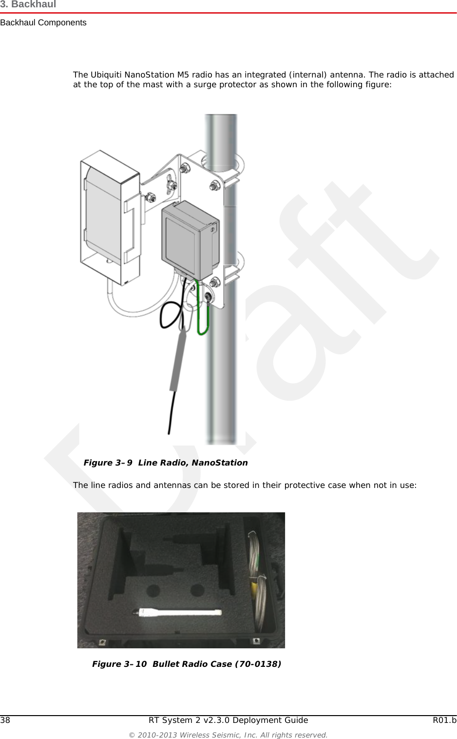Draft38 RT System 2 v2.3.0 Deployment Guide R01.b© 2010-2013 Wireless Seismic, Inc. All rights reserved.3. BackhaulBackhaul ComponentsThe Ubiquiti NanoStation M5 radio has an integrated (internal) antenna. The radio is attached at the top of the mast with a surge protector as shown in the following figure: The line radios and antennas can be stored in their protective case when not in use:Figure 3–9  Line Radio, NanoStationFigure 3–10  Bullet Radio Case (70-0138)