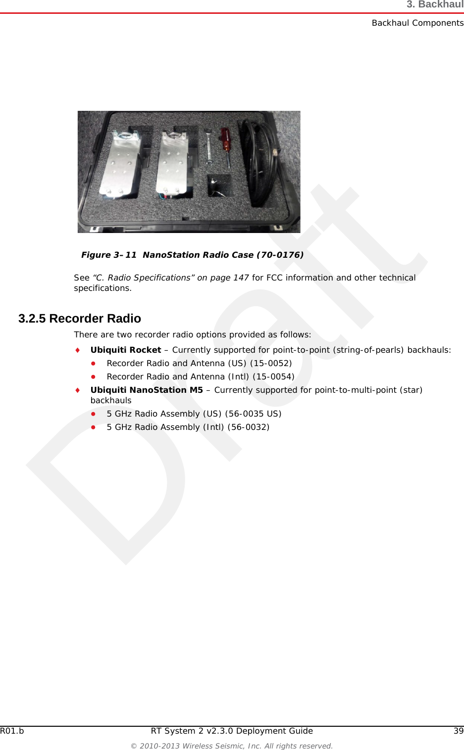 DraftR01.b RT System 2 v2.3.0 Deployment Guide 39© 2010-2013 Wireless Seismic, Inc. All rights reserved.3. BackhaulBackhaul ComponentsSee “C. Radio Specifications” on page 147 for FCC information and other technical specifications.3.2.5 Recorder RadioThere are two recorder radio options provided as follows:Ubiquiti Rocket – Currently supported for point-to-point (string-of-pearls) backhauls:●Recorder Radio and Antenna (US) (15-0052)●Recorder Radio and Antenna (Intl) (15-0054)Ubiquiti NanoStation M5 – Currently supported for point-to-multi-point (star) backhauls●5 GHz Radio Assembly (US) (56-0035 US)●5 GHz Radio Assembly (Intl) (56-0032)Figure 3–11  NanoStation Radio Case (70-0176)