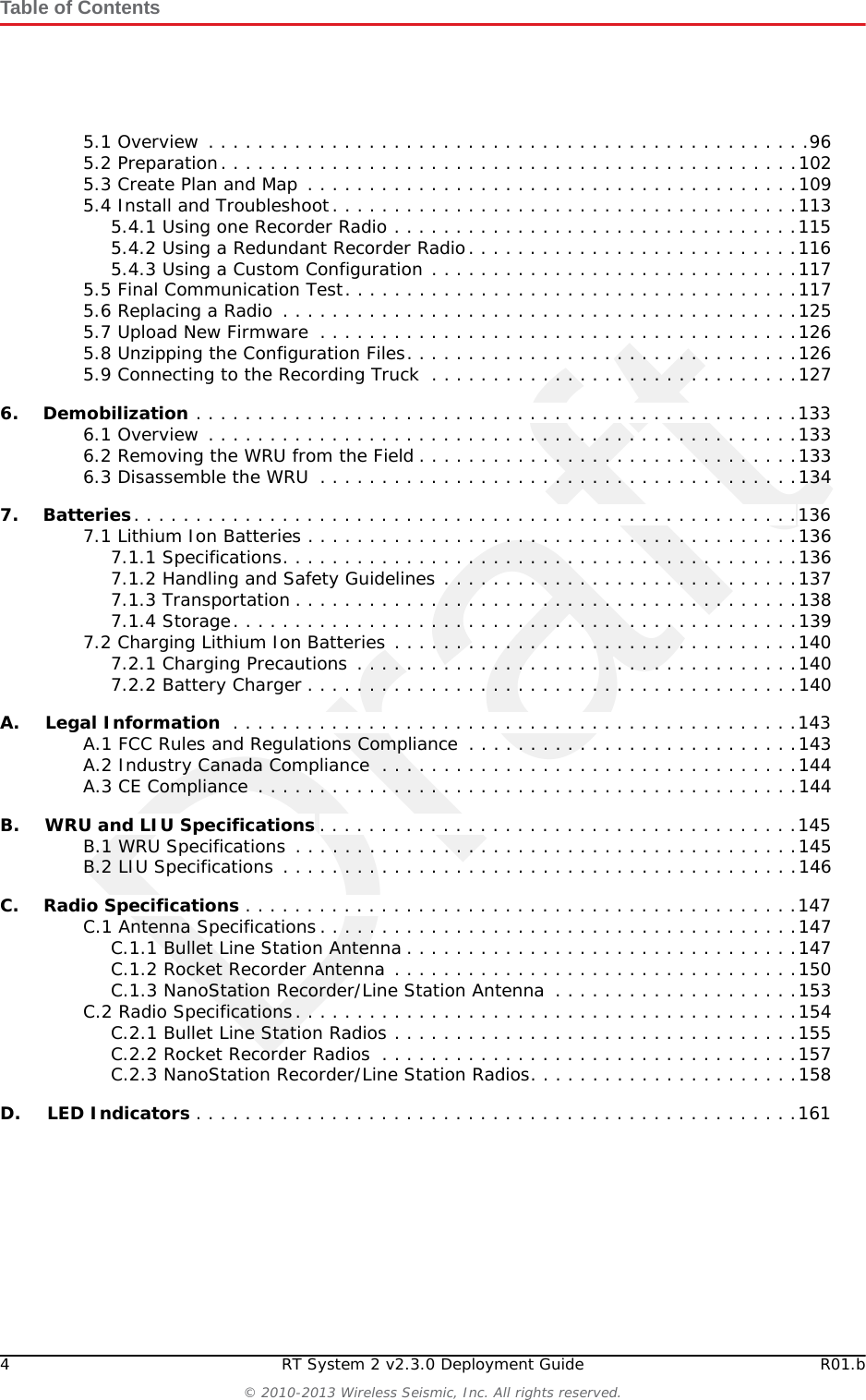 Draft4 RT System 2 v2.3.0 Deployment Guide R01.b© 2010-2013 Wireless Seismic, Inc. All rights reserved.Table of Contents5.1 Overview . . . . . . . . . . . . . . . . . . . . . . . . . . . . . . . . . . . . . . . . . . . . . . . . .965.2 Preparation. . . . . . . . . . . . . . . . . . . . . . . . . . . . . . . . . . . . . . . . . . . . . . .1025.3 Create Plan and Map . . . . . . . . . . . . . . . . . . . . . . . . . . . . . . . . . . . . . . . .1095.4 Install and Troubleshoot. . . . . . . . . . . . . . . . . . . . . . . . . . . . . . . . . . . . . .1135.4.1 Using one Recorder Radio . . . . . . . . . . . . . . . . . . . . . . . . . . . . . . . . .1155.4.2 Using a Redundant Recorder Radio. . . . . . . . . . . . . . . . . . . . . . . . . . .1165.4.3 Using a Custom Configuration . . . . . . . . . . . . . . . . . . . . . . . . . . . . . .1175.5 Final Communication Test. . . . . . . . . . . . . . . . . . . . . . . . . . . . . . . . . . . . .1175.6 Replacing a Radio  . . . . . . . . . . . . . . . . . . . . . . . . . . . . . . . . . . . . . . . . . .1255.7 Upload New Firmware  . . . . . . . . . . . . . . . . . . . . . . . . . . . . . . . . . . . . . . .1265.8 Unzipping the Configuration Files. . . . . . . . . . . . . . . . . . . . . . . . . . . . . . . .1265.9 Connecting to the Recording Truck  . . . . . . . . . . . . . . . . . . . . . . . . . . . . . .1276.6. Demobilization . . . . . . . . . . . . . . . . . . . . . . . . . . . . . . . . . . . . . . . . . . . . . . . . .1336.1 Overview . . . . . . . . . . . . . . . . . . . . . . . . . . . . . . . . . . . . . . . . . . . . . . . .1336.2 Removing the WRU from the Field . . . . . . . . . . . . . . . . . . . . . . . . . . . . . . .1336.3 Disassemble the WRU  . . . . . . . . . . . . . . . . . . . . . . . . . . . . . . . . . . . . . . .1347.7. Batteries. . . . . . . . . . . . . . . . . . . . . . . . . . . . . . . . . . . . . . . . . . . . . . . . . . . . . .1367.1 Lithium Ion Batteries . . . . . . . . . . . . . . . . . . . . . . . . . . . . . . . . . . . . . . . .1367.1.1 Specifications. . . . . . . . . . . . . . . . . . . . . . . . . . . . . . . . . . . . . . . . . .1367.1.2 Handling and Safety Guidelines . . . . . . . . . . . . . . . . . . . . . . . . . . . . .1377.1.3 Transportation . . . . . . . . . . . . . . . . . . . . . . . . . . . . . . . . . . . . . . . . .1387.1.4 Storage. . . . . . . . . . . . . . . . . . . . . . . . . . . . . . . . . . . . . . . . . . . . . .1397.2 Charging Lithium Ion Batteries . . . . . . . . . . . . . . . . . . . . . . . . . . . . . . . . .1407.2.1 Charging Precautions . . . . . . . . . . . . . . . . . . . . . . . . . . . . . . . . . . . .1407.2.2 Battery Charger . . . . . . . . . . . . . . . . . . . . . . . . . . . . . . . . . . . . . . . .140A.A. Legal Information  . . . . . . . . . . . . . . . . . . . . . . . . . . . . . . . . . . . . . . . . . . . . . .143A.1 FCC Rules and Regulations Compliance  . . . . . . . . . . . . . . . . . . . . . . . . . . .143A.2 Industry Canada Compliance  . . . . . . . . . . . . . . . . . . . . . . . . . . . . . . . . . .144A.3 CE Compliance  . . . . . . . . . . . . . . . . . . . . . . . . . . . . . . . . . . . . . . . . . . . .144B.B. WRU and LIU Specifications . . . . . . . . . . . . . . . . . . . . . . . . . . . . . . . . . . . . . . .145B.1 WRU Specifications . . . . . . . . . . . . . . . . . . . . . . . . . . . . . . . . . . . . . . . . .145B.2 LIU Specifications . . . . . . . . . . . . . . . . . . . . . . . . . . . . . . . . . . . . . . . . . .146C.C. Radio Specifications . . . . . . . . . . . . . . . . . . . . . . . . . . . . . . . . . . . . . . . . . . . . .147C.1 Antenna Specifications. . . . . . . . . . . . . . . . . . . . . . . . . . . . . . . . . . . . . . .147C.1.1 Bullet Line Station Antenna . . . . . . . . . . . . . . . . . . . . . . . . . . . . . . . .147C.1.2 Rocket Recorder Antenna . . . . . . . . . . . . . . . . . . . . . . . . . . . . . . . . .150C.1.3 NanoStation Recorder/Line Station Antenna  . . . . . . . . . . . . . . . . . . . .153C.2 Radio Specifications. . . . . . . . . . . . . . . . . . . . . . . . . . . . . . . . . . . . . . . . .154C.2.1 Bullet Line Station Radios . . . . . . . . . . . . . . . . . . . . . . . . . . . . . . . . .155C.2.2 Rocket Recorder Radios  . . . . . . . . . . . . . . . . . . . . . . . . . . . . . . . . . .157C.2.3 NanoStation Recorder/Line Station Radios. . . . . . . . . . . . . . . . . . . . . .158D.D. LED Indicators . . . . . . . . . . . . . . . . . . . . . . . . . . . . . . . . . . . . . . . . . . . . . . . . .161