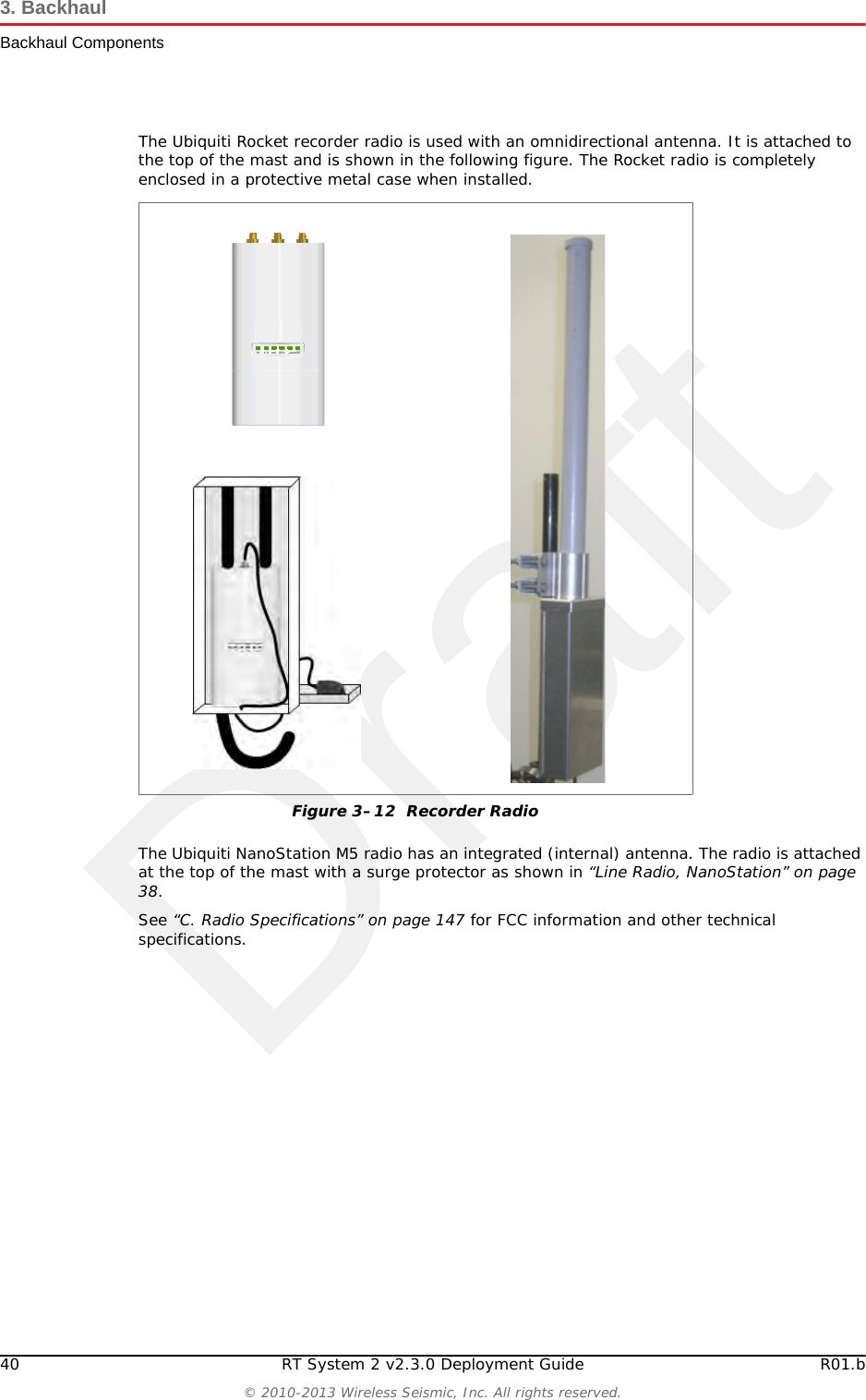 Draft40 RT System 2 v2.3.0 Deployment Guide R01.b© 2010-2013 Wireless Seismic, Inc. All rights reserved.3. BackhaulBackhaul ComponentsThe Ubiquiti Rocket recorder radio is used with an omnidirectional antenna. It is attached to the top of the mast and is shown in the following figure. The Rocket radio is completely enclosed in a protective metal case when installed. The Ubiquiti NanoStation M5 radio has an integrated (internal) antenna. The radio is attached at the top of the mast with a surge protector as shown in “Line Radio, NanoStation” on page 38.See “C. Radio Specifications” on page 147 for FCC information and other technical specifications.Figure 3–12  Recorder Radio