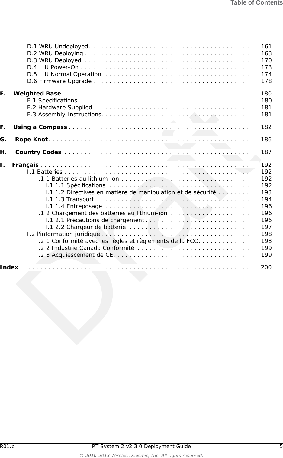DraftR01.b RT System 2 v2.3.0 Deployment Guide 5© 2010-2013 Wireless Seismic, Inc. All rights reserved.Table of ContentsD.1 WRU Undeployed. . . . . . . . . . . . . . . . . . . . . . . . . . . . . . . . . . . . . . . . . .  161D.2 WRU Deploying . . . . . . . . . . . . . . . . . . . . . . . . . . . . . . . . . . . . . . . . . . .  163D.3 WRU Deployed  . . . . . . . . . . . . . . . . . . . . . . . . . . . . . . . . . . . . . . . . . . .  170D.4 LIU Power-On . . . . . . . . . . . . . . . . . . . . . . . . . . . . . . . . . . . . . . . . . . . .  173D.5 LIU Normal Operation  . . . . . . . . . . . . . . . . . . . . . . . . . . . . . . . . . . . . . .  174D.6 Firmware Upgrade . . . . . . . . . . . . . . . . . . . . . . . . . . . . . . . . . . . . . . . . .  178E.E. Weighted Base  . . . . . . . . . . . . . . . . . . . . . . . . . . . . . . . . . . . . . . . . . . . . . . . .  180E.1 Specifications  . . . . . . . . . . . . . . . . . . . . . . . . . . . . . . . . . . . . . . . . . . . .  180E.2 Hardware Supplied. . . . . . . . . . . . . . . . . . . . . . . . . . . . . . . . . . . . . . . . .  181E.3 Assembly Instructions. . . . . . . . . . . . . . . . . . . . . . . . . . . . . . . . . . . . . . .  181F.F. Using a Compass . . . . . . . . . . . . . . . . . . . . . . . . . . . . . . . . . . . . . . . . . . . . . . .  182G.G. Rope Knot. . . . . . . . . . . . . . . . . . . . . . . . . . . . . . . . . . . . . . . . . . . . . . . . . . . .  186H.H. Country Codes  . . . . . . . . . . . . . . . . . . . . . . . . . . . . . . . . . . . . . . . . . . . . . . . .  187I.I. Français . . . . . . . . . . . . . . . . . . . . . . . . . . . . . . . . . . . . . . . . . . . . . . . . . . . . . .  192I.1 Batteries . . . . . . . . . . . . . . . . . . . . . . . . . . . . . . . . . . . . . . . . . . . . . . . .  192I.1.1 Batteries au lithium-ion . . . . . . . . . . . . . . . . . . . . . . . . . . . . . . . . . .  192I.1.1.1 Spécifications  . . . . . . . . . . . . . . . . . . . . . . . . . . . . . . . . . . . . .  192I.1.1.2 Directives en matière de manipulation et de sécurité . . . . . . . . . .  193I.1.1.3 Transport . . . . . . . . . . . . . . . . . . . . . . . . . . . . . . . . . . . . . . . .  194I.1.1.4 Entreposage  . . . . . . . . . . . . . . . . . . . . . . . . . . . . . . . . . . . . . .  196I.1.2 Chargement des batteries au lithium-ion . . . . . . . . . . . . . . . . . . . . . .  196I.1.2.1 Précautions de chargement . . . . . . . . . . . . . . . . . . . . . . . . . . . .  196I.1.2.2 Chargeur de batterie  . . . . . . . . . . . . . . . . . . . . . . . . . . . . . . . .  197I.2 l&apos;information juridique . . . . . . . . . . . . . . . . . . . . . . . . . . . . . . . . . . . . . . .  198I.2.1 Conformité avec les règles et règlements de la FCC. . . . . . . . . . . . . . .  198I.2.2 Industrie Canada Conformité  . . . . . . . . . . . . . . . . . . . . . . . . . . . . . .  199I.2.3 Acquiescement de CE. . . . . . . . . . . . . . . . . . . . . . . . . . . . . . . . . . . .  199Index . . . . . . . . . . . . . . . . . . . . . . . . . . . . . . . . . . . . . . . . . . . . . . . . . . . . . . . . . . .  200