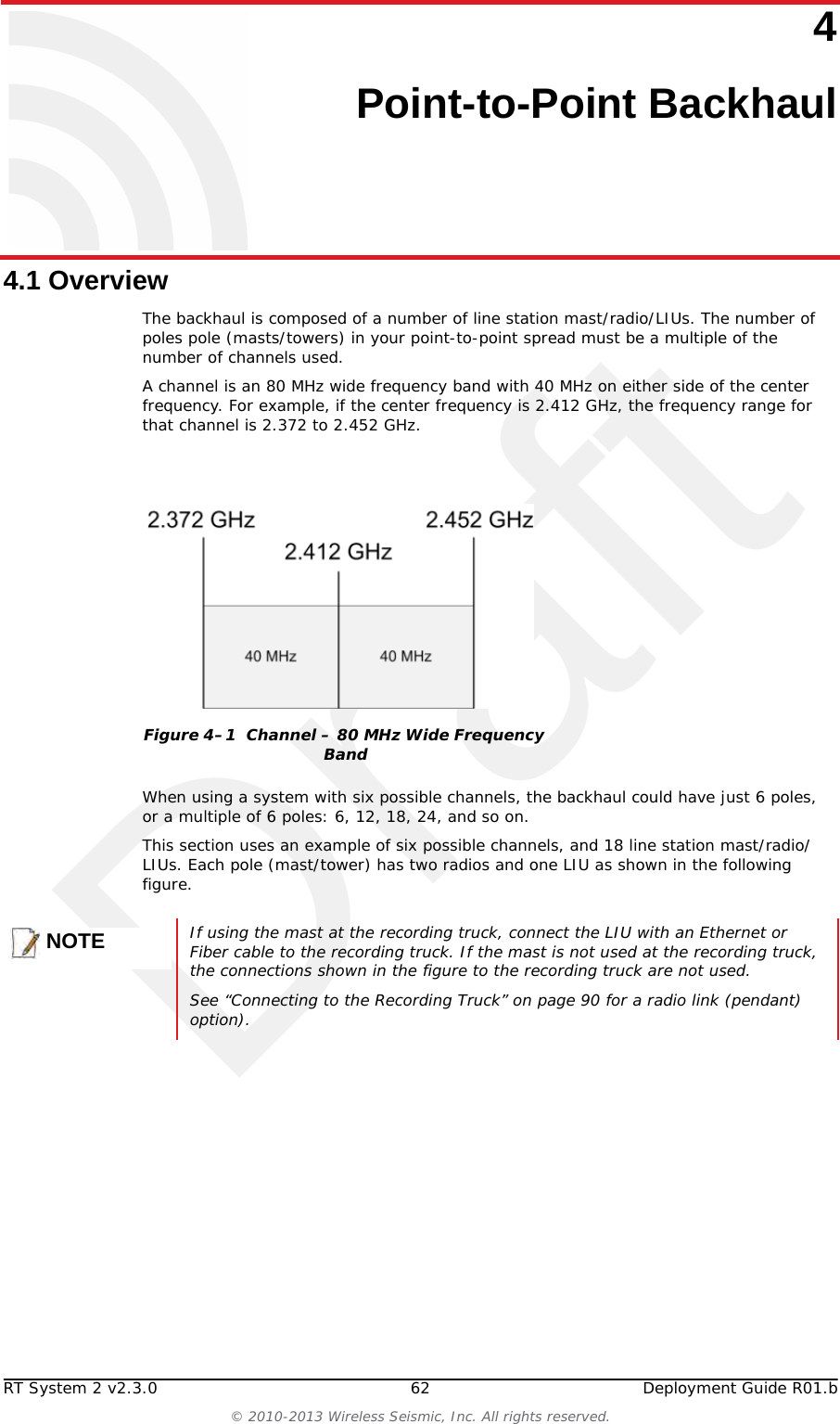 DraftRT System 2 v2.3.0 62  Deployment Guide R01.b© 2010-2013 Wireless Seismic, Inc. All rights reserved.44. Point-to-Point Backhaul4.1 OverviewThe backhaul is composed of a number of line station mast/radio/LIUs. The number of poles pole (masts/towers) in your point-to-point spread must be a multiple of the number of channels used. A channel is an 80 MHz wide frequency band with 40 MHz on either side of the center frequency. For example, if the center frequency is 2.412 GHz, the frequency range for that channel is 2.372 to 2.452 GHz.When using a system with six possible channels, the backhaul could have just 6 poles, or a multiple of 6 poles: 6, 12, 18, 24, and so on.This section uses an example of six possible channels, and 18 line station mast/radio/LIUs. Each pole (mast/tower) has two radios and one LIU as shown in the following figure. Figure 4–1  Channel – 80 MHz Wide Frequency BandNOTEIf using the mast at the recording truck, connect the LIU with an Ethernet or Fiber cable to the recording truck. If the mast is not used at the recording truck, the connections shown in the figure to the recording truck are not used. See “Connecting to the Recording Truck” on page 90 for a radio link (pendant) option).