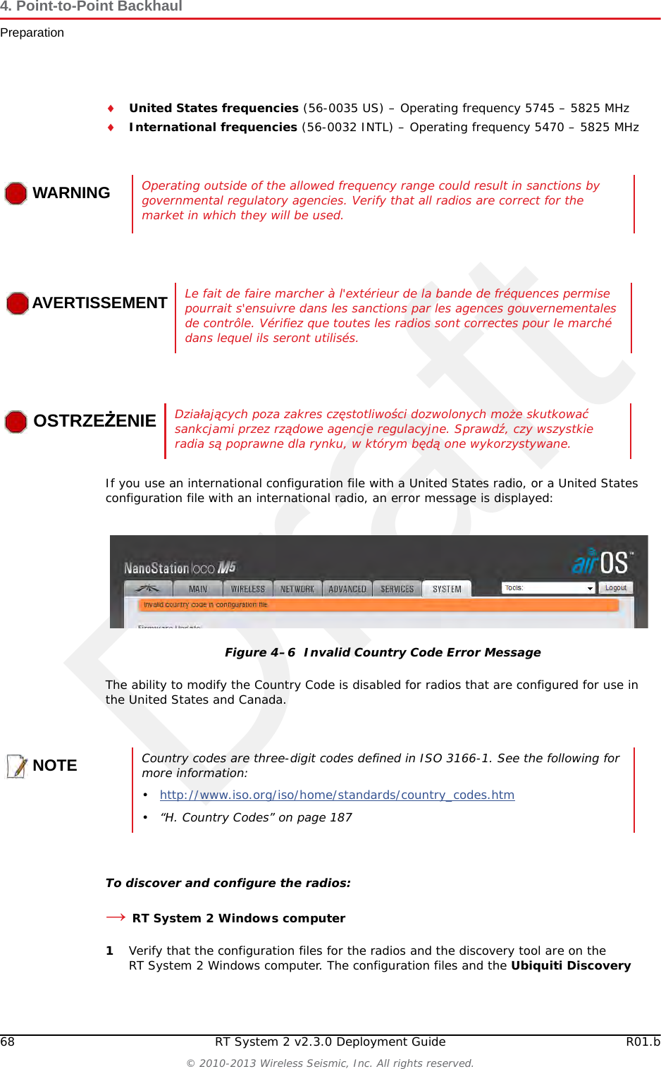 Draft68 RT System 2 v2.3.0 Deployment Guide R01.b© 2010-2013 Wireless Seismic, Inc. All rights reserved.4. Point-to-Point BackhaulPreparationUnited States frequencies (56-0035 US) – Operating frequency 5745 – 5825 MHzInternational frequencies (56-0032 INTL) – Operating frequency 5470 – 5825 MHzIf you use an international configuration file with a United States radio, or a United States configuration file with an international radio, an error message is displayed:The ability to modify the Country Code is disabled for radios that are configured for use in the United States and Canada. To discover and configure the radios:→RT System 2 Windows computer1Verify that the configuration files for the radios and the discovery tool are on the RT System 2 Windows computer. The configuration files and the Ubiquiti Discovery WARNINGWARNINGOperating outside of the allowed frequency range could result in sanctions by governmental regulatory agencies. Verify that all radios are correct for the market in which they will be used.AVERTISSEMENTLe fait de faire marcher à l&apos;extérieur de la bande de fréquences permise pourrait s&apos;ensuivre dans les sanctions par les agences gouvernementales de contrôle. Vérifiez que toutes les radios sont correctes pour le marché dans lequel ils seront utilisés.OSTRZEŻENIEDziałających poza zakres częstotliwości dozwolonych może skutkować sankcjami przez rządowe agencje regulacyjne. Sprawdź, czy wszystkie radia są poprawne dla rynku, w którym będą one wykorzystywane.Figure 4–6  Invalid Country Code Error MessageNOTECountry codes are three-digit codes defined in ISO 3166-1. See the following for more information:•http://www.iso.org/iso/home/standards/country_codes.htm • “H. Country Codes” on page 187