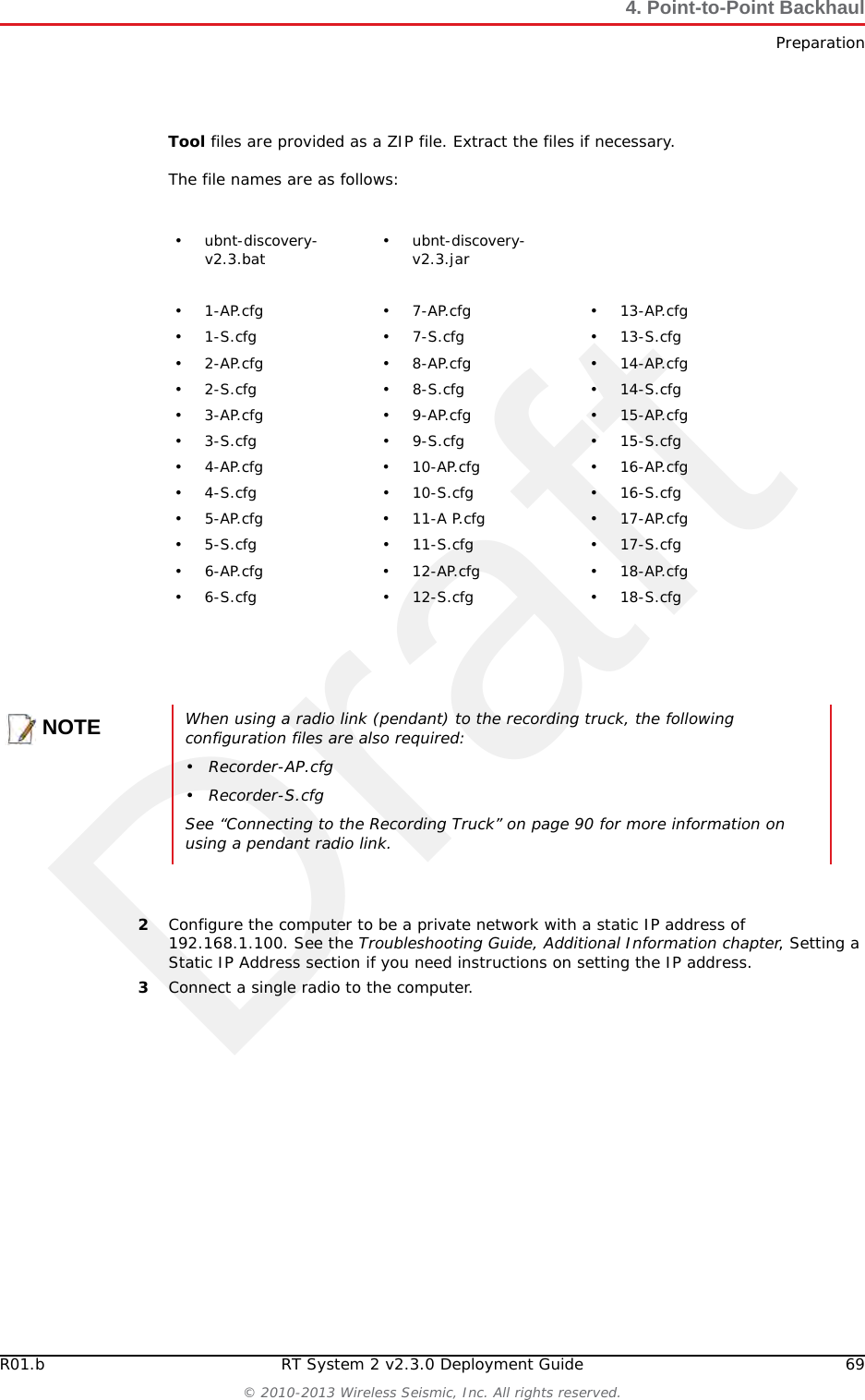 DraftR01.b RT System 2 v2.3.0 Deployment Guide 69© 2010-2013 Wireless Seismic, Inc. All rights reserved.4. Point-to-Point BackhaulPreparationTool files are provided as a ZIP file. Extract the files if necessary. The file names are as follows:2Configure the computer to be a private network with a static IP address of 192.168.1.100. See the Troubleshooting Guide, Additional Information chapter, Setting a Static IP Address section if you need instructions on setting the IP address.3Connect a single radio to the computer.• ubnt-discovery-v2.3.bat • ubnt-discovery-v2.3.jar•1-AP.cfg •7-AP.cfg •13-AP.cfg•1-S.cfg •7-S.cfg •13-S.cfg•2-AP.cfg •8-AP.cfg •14-AP.cfg•2-S.cfg •8-S.cfg •14-S.cfg•3-AP.cfg •9-AP.cfg •15-AP.cfg•3-S.cfg •9-S.cfg •15-S.cfg• 4-AP.cfg • 10-AP.cfg • 16-AP.cfg•4-S.cfg •10-S.cfg •16-S.cfg• 5-AP.cfg • 11-A P.cfg • 17-AP.cfg•5-S.cfg •11-S.cfg •17-S.cfg• 6-AP.cfg • 12-AP.cfg • 18-AP.cfg•6-S.cfg •12-S.cfg •18-S.cfgNOTEWhen using a radio link (pendant) to the recording truck, the following configuration files are also required:• Recorder-AP.cfg•Recorder-S.cfgSee “Connecting to the Recording Truck” on page 90 for more information on using a pendant radio link.
