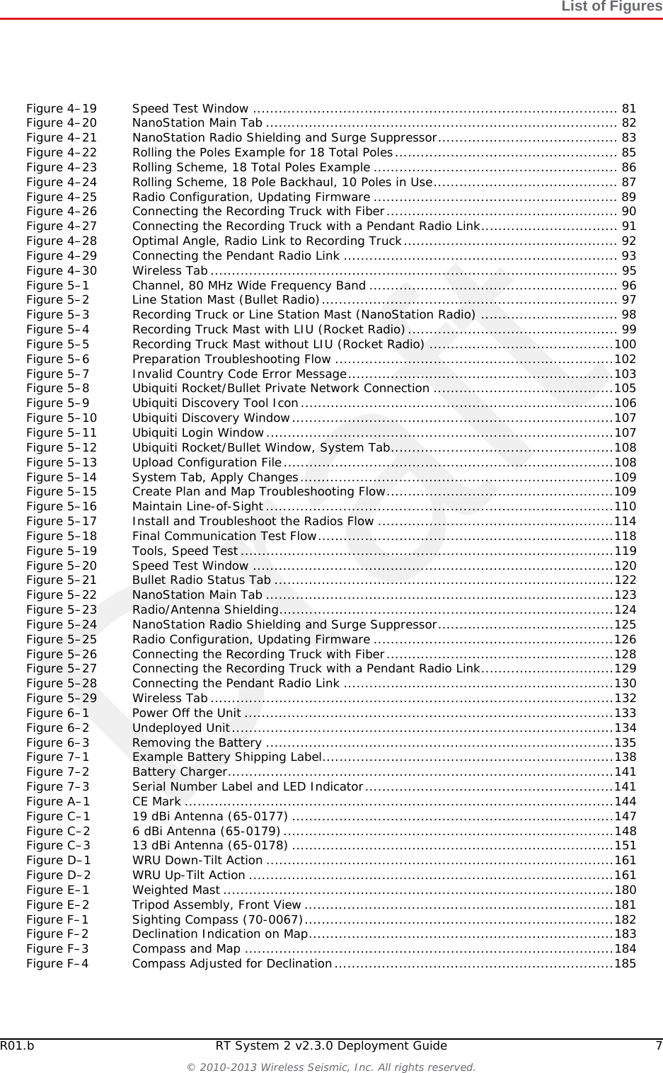 DraftR01.b RT System 2 v2.3.0 Deployment Guide 7© 2010-2013 Wireless Seismic, Inc. All rights reserved.List of FiguresFigure 4–19 Speed Test Window ..................................................................................... 81Figure 4–20 NanoStation Main Tab .................................................................................. 82Figure 4–21 NanoStation Radio Shielding and Surge Suppressor.......................................... 83Figure 4–22 Rolling the Poles Example for 18 Total Poles.................................................... 85Figure 4–23 Rolling Scheme, 18 Total Poles Example ......................................................... 86Figure 4–24 Rolling Scheme, 18 Pole Backhaul, 10 Poles in Use........................................... 87Figure 4–25 Radio Configuration, Updating Firmware ......................................................... 89Figure 4–26 Connecting the Recording Truck with Fiber...................................................... 90Figure 4–27 Connecting the Recording Truck with a Pendant Radio Link................................ 91Figure 4–28 Optimal Angle, Radio Link to Recording Truck.................................................. 92Figure 4–29 Connecting the Pendant Radio Link ................................................................ 93Figure 4–30 Wireless Tab............................................................................................... 95Figure 5–1 Channel, 80 MHz Wide Frequency Band .......................................................... 96Figure 5–2 Line Station Mast (Bullet Radio)..................................................................... 97Figure 5–3 Recording Truck or Line Station Mast (NanoStation Radio) ................................ 98Figure 5–4 Recording Truck Mast with LIU (Rocket Radio)................................................. 99Figure 5–5 Recording Truck Mast without LIU (Rocket Radio) ...........................................100Figure 5–6 Preparation Troubleshooting Flow .................................................................102Figure 5–7 Invalid Country Code Error Message..............................................................103Figure 5–8 Ubiquiti Rocket/Bullet Private Network Connection ..........................................105Figure 5–9 Ubiquiti Discovery Tool Icon.........................................................................106Figure 5–10 Ubiquiti Discovery Window...........................................................................107Figure 5–11 Ubiquiti Login Window.................................................................................107Figure 5–12 Ubiquiti Rocket/Bullet Window, System Tab....................................................108Figure 5–13 Upload Configuration File.............................................................................108Figure 5–14 System Tab, Apply Changes.........................................................................109Figure 5–15 Create Plan and Map Troubleshooting Flow.....................................................109Figure 5–16 Maintain Line-of-Sight .................................................................................110Figure 5–17 Install and Troubleshoot the Radios Flow .......................................................114Figure 5–18 Final Communication Test Flow.....................................................................118Figure 5–19 Tools, Speed Test.......................................................................................119Figure 5–20 Speed Test Window ....................................................................................120Figure 5–21 Bullet Radio Status Tab ...............................................................................122Figure 5–22 NanoStation Main Tab .................................................................................123Figure 5–23 Radio/Antenna Shielding..............................................................................124Figure 5–24 NanoStation Radio Shielding and Surge Suppressor.........................................125Figure 5–25 Radio Configuration, Updating Firmware ........................................................126Figure 5–26 Connecting the Recording Truck with Fiber.....................................................128Figure 5–27 Connecting the Recording Truck with a Pendant Radio Link...............................129Figure 5–28 Connecting the Pendant Radio Link ...............................................................130Figure 5–29 Wireless Tab..............................................................................................132Figure 6–1 Power Off the Unit ......................................................................................133Figure 6–2 Undeployed Unit.........................................................................................134Figure 6–3 Removing the Battery .................................................................................135Figure 7–1 Example Battery Shipping Label....................................................................138Figure 7–2 Battery Charger..........................................................................................141Figure 7–3 Serial Number Label and LED Indicator..........................................................141Figure A–1 CE Mark ....................................................................................................144Figure C–1 19 dBi Antenna (65-0177) ...........................................................................147Figure C–2 6 dBi Antenna (65-0179).............................................................................148Figure C–3 13 dBi Antenna (65-0178) ...........................................................................151Figure D–1 WRU Down-Tilt Action .................................................................................161Figure D–2 WRU Up-Tilt Action .....................................................................................161Figure E–1 Weighted Mast ...........................................................................................180Figure E–2 Tripod Assembly, Front View ........................................................................181Figure F–1 Sighting Compass (70-0067)........................................................................182Figure F–2 Declination Indication on Map.......................................................................183Figure F–3 Compass and Map ......................................................................................184Figure F–4 Compass Adjusted for Declination.................................................................185