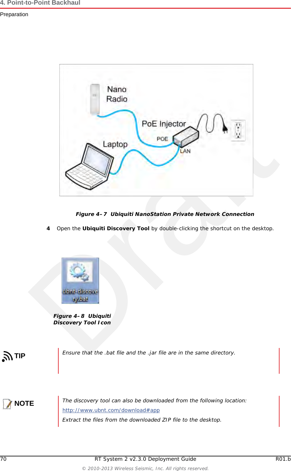 Draft70 RT System 2 v2.3.0 Deployment Guide R01.b© 2010-2013 Wireless Seismic, Inc. All rights reserved.4. Point-to-Point BackhaulPreparation4Open the Ubiquiti Discovery Tool by double-clicking the shortcut on the desktop. Figure 4–7  Ubiquiti NanoStation Private Network ConnectionFigure 4–8  Ubiquiti Discovery Tool IconTIPEnsure that the .bat file and the .jar file are in the same directory.NOTEThe discovery tool can also be downloaded from the following location:http://www.ubnt.com/download#app Extract the files from the downloaded ZIP file to the desktop.