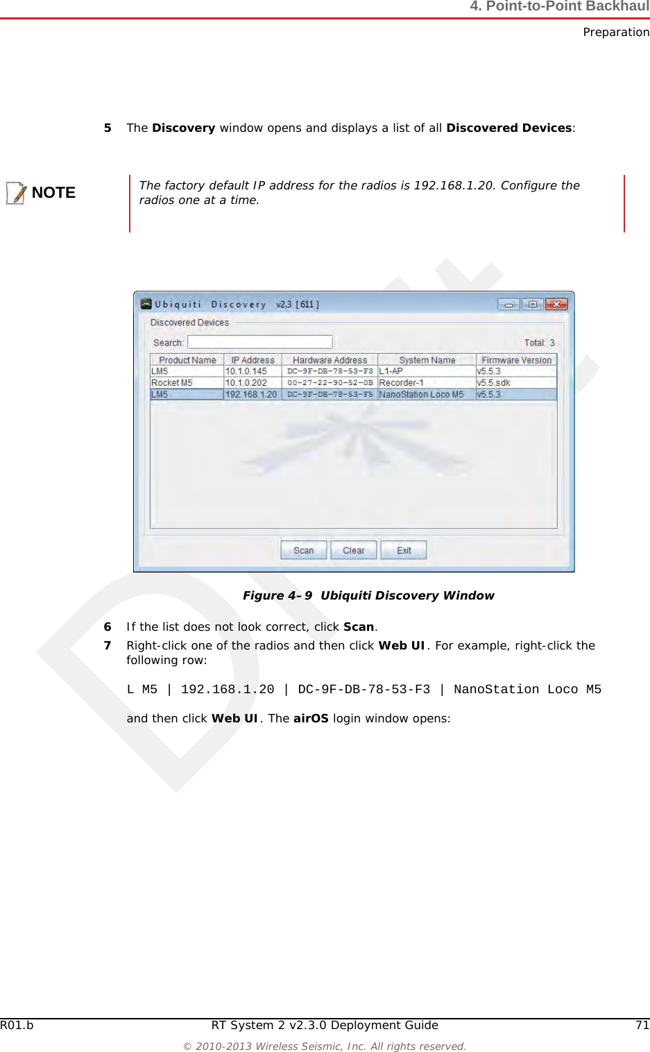DraftR01.b RT System 2 v2.3.0 Deployment Guide 71© 2010-2013 Wireless Seismic, Inc. All rights reserved.4. Point-to-Point BackhaulPreparation5The Discovery window opens and displays a list of all Discovered Devices:6If the list does not look correct, click Scan.7Right-click one of the radios and then click Web UI. For example, right-click the following row:L M5 | 192.168.1.20 | DC-9F-DB-78-53-F3 | NanoStation Loco M5and then click Web UI. The airOS login window opens:NOTEThe factory default IP address for the radios is 192.168.1.20. Configure the radios one at a time.Figure 4–9  Ubiquiti Discovery Window