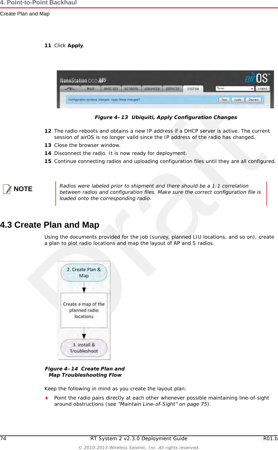 Draft74 RT System 2 v2.3.0 Deployment Guide R01.b© 2010-2013 Wireless Seismic, Inc. All rights reserved.4. Point-to-Point BackhaulCreate Plan and Map11 Click Apply.12 The radio reboots and obtains a new IP address if a DHCP server is active. The current session of airOS is no longer valid since the IP address of the radio has changed. 13 Close the browser window.14 Disconnect the radio. It is now ready for deployment. 15 Continue connecting radios and uploading configuration files until they are all configured. 4.3 Create Plan and MapUsing the documents provided for the job (survey, planned LIU locations, and so on), create a plan to plot radio locations and map the layout of AP and S radios. Keep the following in mind as you create the layout plan:Point the radio pairs directly at each other whenever possible maintaining line-of-sight around obstructions (see “Maintain Line-of-Sight” on page 75).Figure 4–13  Ubiquiti, Apply Configuration ChangesNOTERadios were labeled prior to shipment and there should be a 1:1 correlation between radios and configuration files. Make sure the correct configuration file is loaded onto the corresponding radio.Figure 4–14  Create Plan and Map Troubleshooting Flow