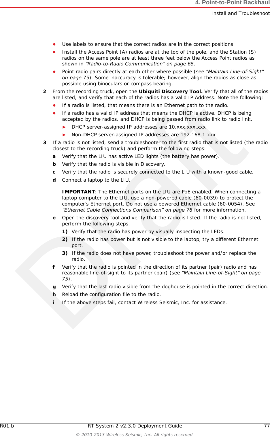 DraftR01.b RT System 2 v2.3.0 Deployment Guide 77© 2010-2013 Wireless Seismic, Inc. All rights reserved.4. Point-to-Point BackhaulInstall and Troubleshoot●Use labels to ensure that the correct radios are in the correct positions. ●Install the Access Point (A) radios are at the top of the pole, and the Station (S) radios on the same pole are at least three feet below the Access Point radios as shown in “Radio-to-Radio Communication” on page 65.●Point radio pairs directly at each other where possible (see “Maintain Line-of-Sight” on page 75). Some inaccuracy is tolerable; however, align the radios as close as possible using binoculars or compass bearing.2From the recording truck, open the Ubiquiti Discovery Tool. Verify that all of the radios are listed, and verify that each of the radios has a valid IP Address. Note the following:●If a radio is listed, that means there is an Ethernet path to the radio. ●If a radio has a valid IP address that means the DHCP is active, DHCP is being accepted by the radios, and DHCP is being passed from radio link to radio link. ►DHCP server-assigned IP addresses are 10.xxx.xxx.xxx►Non-DHCP server-assigned IP addresses are 192.168.1.xxx 3If a radio is not listed, send a troubleshooter to the first radio that is not listed (the radio closest to the recording truck) and perform the following steps:aVerify that the LIU has active LED lights (the battery has power).bVerify that the radio is visible in Discovery.cVerify that the radio is securely connected to the LIU with a known-good cable. dConnect a laptop to the LIU. IMPORTANT: The Ethernet ports on the LIU are PoE enabled. When connecting a laptop computer to the LIU, use a non-powered cable (60-0039) to protect the computer’s Ethernet port. Do not use a powered Ethernet cable (60-0054). See “Ethernet Cable Connections Comparison” on page 78 for more information. eOpen the discovery tool and verify that the radio is listed. If the radio is not listed, perform the following steps. 1) Verify that the radio has power by visually inspecting the LEDs.2) If the radio has power but is not visible to the laptop, try a different Ethernet port.3) If the radio does not have power, troubleshoot the power and/or replace the radio. fVerify that the radio is pointed in the direction of its partner (pair) radio and has reasonable line-of-sight to its partner (pair) (see “Maintain Line-of-Sight” on page 75).gVerify that the last radio visible from the doghouse is pointed in the correct direction.hReload the configuration file to the radio.iIf the above steps fail, contact Wireless Seismic, Inc. for assistance. 