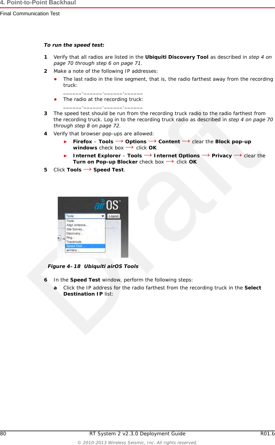 Draft80 RT System 2 v2.3.0 Deployment Guide R01.b© 2010-2013 Wireless Seismic, Inc. All rights reserved.4. Point-to-Point BackhaulFinal Communication TestTo run the speed test:1Verify that all radios are listed in the Ubiquiti Discovery Tool as described in step 4 on page 70 through step 6 on page 71.2Make a note of the following IP addresses:●The last radio in the line segment, that is, the radio farthest away from the recording truck:______.______.______.______●The radio at the recording truck:______.______.______.______3The speed test should be run from the recording truck radio to the radio farthest from the recording truck. Log in to the recording truck radio as described in step 4 on page 70 through step 8 on page 72. 4Verify that browser pop-ups are allowed:►Firefox – Tools → Options → Content → clear the Block pop-up windows check box → click OK►Internet Explorer – Tools → Internet Options → Privacy → clear the Turn on Pop-up Blocker check box → click OK5Click Tools → Speed Test.6In the Speed Test window, perform the following steps:aClick the IP address for the radio farthest from the recording truck in the Select Destination IP list:Figure 4–18  Ubiquiti airOS Tools