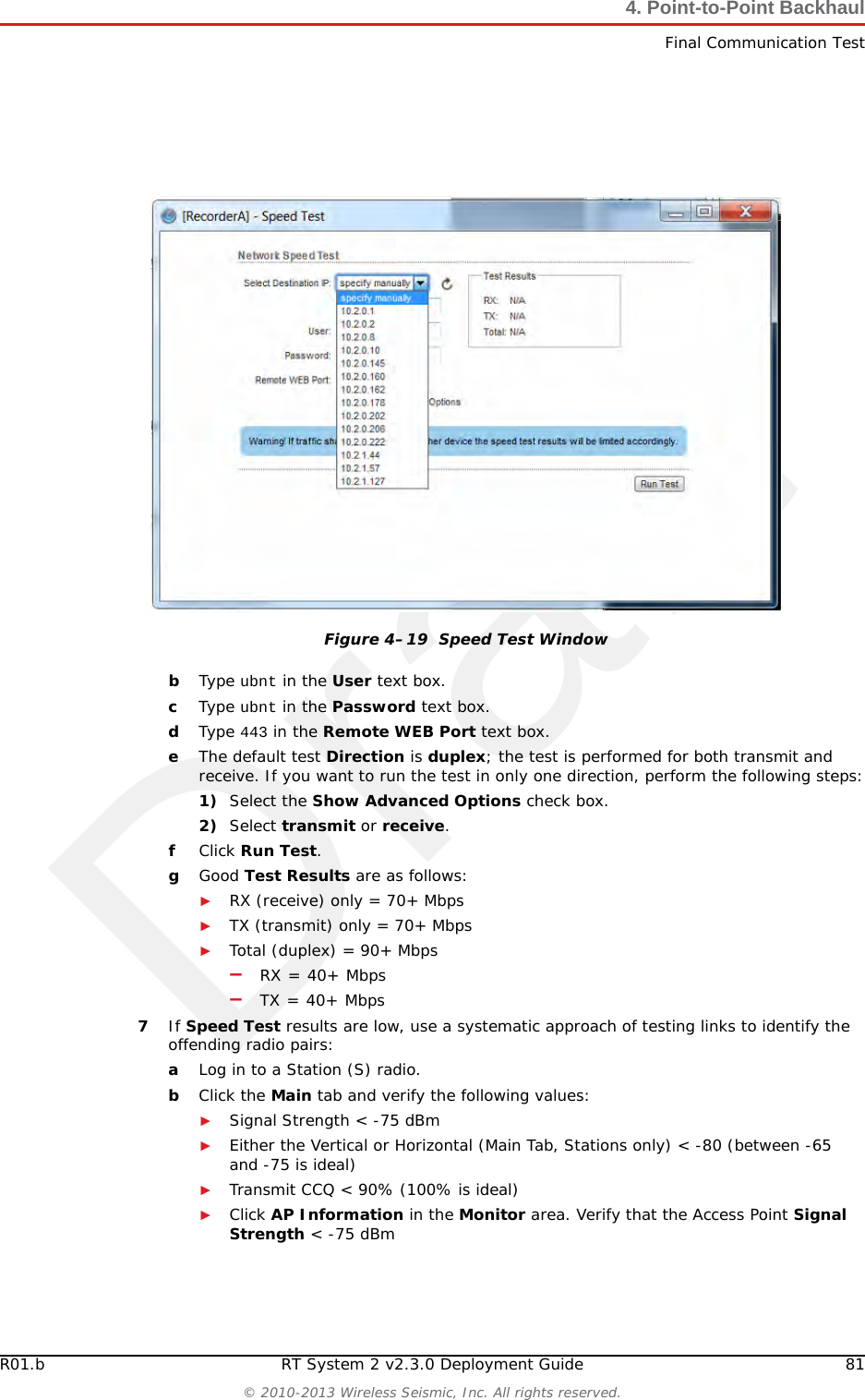 DraftR01.b RT System 2 v2.3.0 Deployment Guide 81© 2010-2013 Wireless Seismic, Inc. All rights reserved.4. Point-to-Point BackhaulFinal Communication TestbType ubnt in the User text box.cType ubnt in the Password text box.dType 443 in the Remote WEB Port text box.eThe default test Direction is duplex; the test is performed for both transmit and receive. If you want to run the test in only one direction, perform the following steps:1) Select the Show Advanced Options check box.2) Select transmit or receive.fClick Run Test.gGood Test Results are as follows:►RX (receive) only = 70+ Mbps►TX (transmit) only = 70+ Mbps►Total (duplex) = 90+ Mbps–RX = 40+ Mbps–TX = 40+ Mbps7If Speed Test results are low, use a systematic approach of testing links to identify the offending radio pairs:aLog in to a Station (S) radio. bClick the Main tab and verify the following values:►Signal Strength &lt; -75 dBm►Either the Vertical or Horizontal (Main Tab, Stations only) &lt; -80 (between -65 and -75 is ideal)►Transmit CCQ &lt; 90% (100% is ideal)►Click AP Information in the Monitor area. Verify that the Access Point Signal Strength &lt; -75 dBmFigure 4–19  Speed Test Window