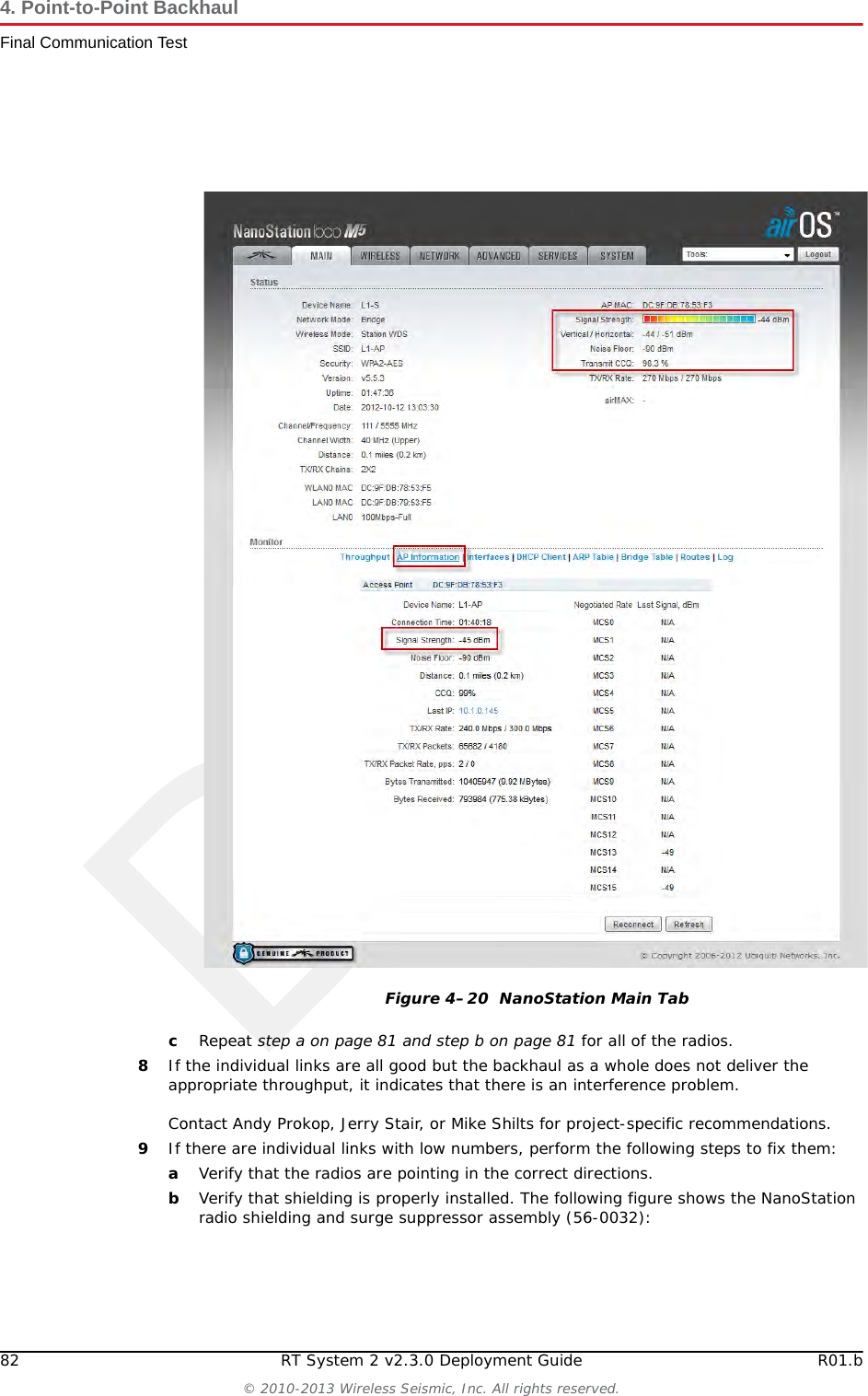 Draft82 RT System 2 v2.3.0 Deployment Guide R01.b© 2010-2013 Wireless Seismic, Inc. All rights reserved.4. Point-to-Point BackhaulFinal Communication TestcRepeat step a on page 81 and step b on page 81 for all of the radios. 8If the individual links are all good but the backhaul as a whole does not deliver the appropriate throughput, it indicates that there is an interference problem.Contact Andy Prokop, Jerry Stair, or Mike Shilts for project-specific recommendations. 9If there are individual links with low numbers, perform the following steps to fix them:aVerify that the radios are pointing in the correct directions.bVerify that shielding is properly installed. The following figure shows the NanoStation radio shielding and surge suppressor assembly (56-0032): Figure 4–20  NanoStation Main Tab