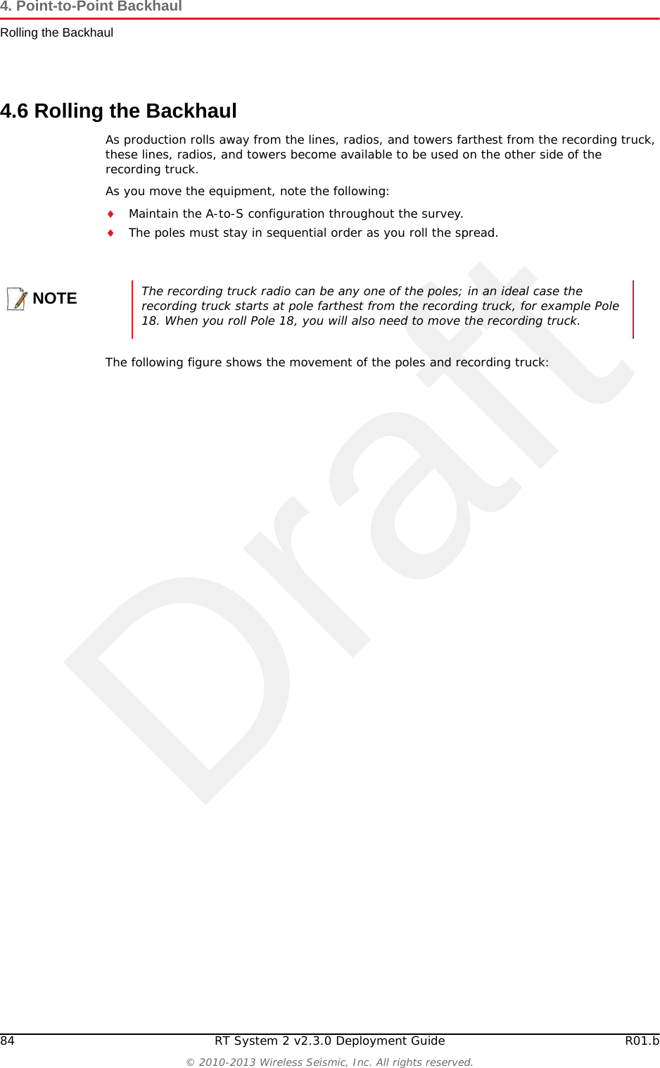 Draft84 RT System 2 v2.3.0 Deployment Guide R01.b© 2010-2013 Wireless Seismic, Inc. All rights reserved.4. Point-to-Point BackhaulRolling the Backhaul4.6 Rolling the BackhaulAs production rolls away from the lines, radios, and towers farthest from the recording truck, these lines, radios, and towers become available to be used on the other side of the recording truck.As you move the equipment, note the following:Maintain the A-to-S configuration throughout the survey.The poles must stay in sequential order as you roll the spread.The following figure shows the movement of the poles and recording truck:NOTEThe recording truck radio can be any one of the poles; in an ideal case the recording truck starts at pole farthest from the recording truck, for example Pole 18. When you roll Pole 18, you will also need to move the recording truck. 