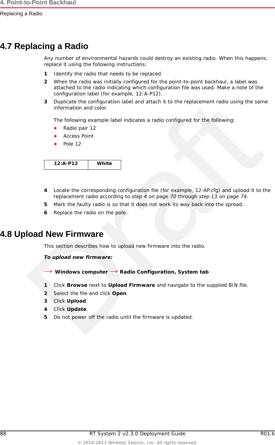 Draft88 RT System 2 v2.3.0 Deployment Guide R01.b© 2010-2013 Wireless Seismic, Inc. All rights reserved.4. Point-to-Point BackhaulReplacing a Radio4.7 Replacing a RadioAny number of environmental hazards could destroy an existing radio. When this happens, replace it using the following instructions: 1Identify the radio that needs to be replaced.2When the radio was initially configured for the point-to-point backhaul, a label was attached to the radio indicating which configuration file was used. Make a note of the configuration label (for example, 12:A-P12). 3Duplicate the configuration label and attach it to the replacement radio using the same information and color.The following example label indicates a radio configured for the following:●Radio pair 12 ●Access Point ●Pole 124Locate the corresponding configuration file (for example, 12-AP.cfg) and upload it to the replacement radio according to step 4 on page 70 through step 13 on page 74.5Mark the faulty radio is so that it does not work its way back into the spread.6Replace the radio on the pole.4.8 Upload New FirmwareThis section describes how to upload new firmware into the radio. To upload new firmware:→Windows computer → Radio Configuration, System tab1Click Browse next to Upload Firmware and navigate to the supplied BIN file. 2Select the file and click Open.3Click Upload.4Click Update.5Do not power off the radio until the firmware is updated.12:A-P12 White