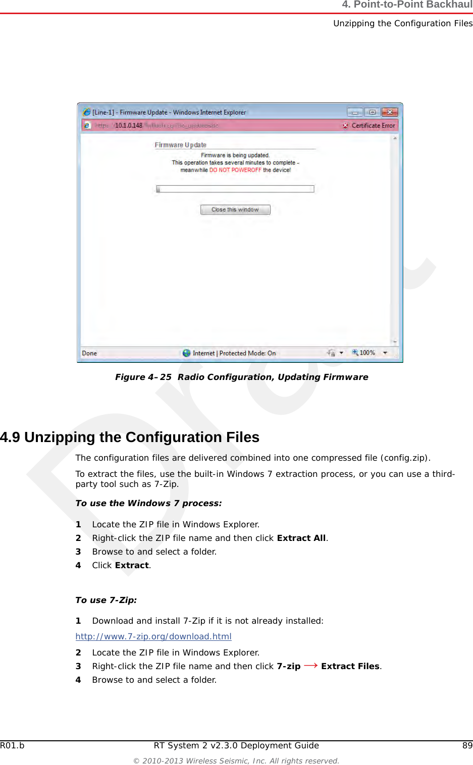 DraftR01.b RT System 2 v2.3.0 Deployment Guide 89© 2010-2013 Wireless Seismic, Inc. All rights reserved.4. Point-to-Point BackhaulUnzipping the Configuration Files4.9 Unzipping the Configuration FilesThe configuration files are delivered combined into one compressed file (config.zip). To extract the files, use the built-in Windows 7 extraction process, or you can use a third-party tool such as 7-Zip. To use the Windows 7 process:1Locate the ZIP file in Windows Explorer.2Right-click the ZIP file name and then click Extract All. 3Browse to and select a folder.4Click Extract.To use 7-Zip:1Download and install 7-Zip if it is not already installed:http://www.7-zip.org/download.html 2Locate the ZIP file in Windows Explorer.3Right-click the ZIP file name and then click 7-zip → Extract Files.4Browse to and select a folder.Figure 4–25  Radio Configuration, Updating Firmware