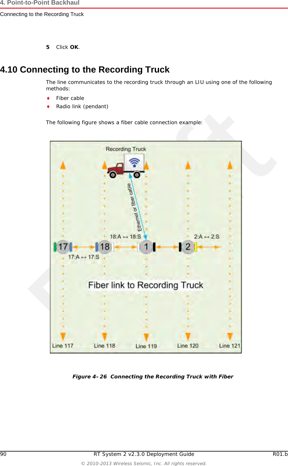 Draft90 RT System 2 v2.3.0 Deployment Guide R01.b© 2010-2013 Wireless Seismic, Inc. All rights reserved.4. Point-to-Point BackhaulConnecting to the Recording Truck5Click OK.4.10 Connecting to the Recording TruckThe line communicates to the recording truck through an LIU using one of the following methods:Fiber cableRadio link (pendant)The following figure shows a fiber cable connection example:Figure 4–26  Connecting the Recording Truck with Fiber