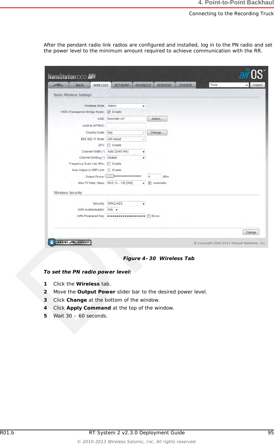DraftR01.b RT System 2 v2.3.0 Deployment Guide 95© 2010-2013 Wireless Seismic, Inc. All rights reserved.4. Point-to-Point BackhaulConnecting to the Recording TruckAfter the pendant radio link radios are configured and installed, log in to the PN radio and set the power level to the minimum amount required to achieve communication with the RR.To set the PN radio power level:1Click the Wireless tab.2Move the Output Power slider bar to the desired power level.3Click Change at the bottom of the window.4Click Apply Command at the top of the window.5Wait 30 – 60 seconds.Figure 4–30  Wireless Tab