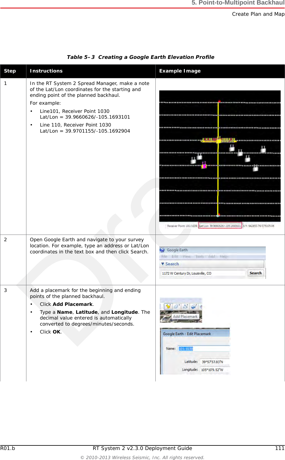 DraftR01.b RT System 2 v2.3.0 Deployment Guide 111&copy; 2010-2013 Wireless Seismic, Inc. All rights reserved.5. Point-to-Multipoint BackhaulCreate Plan and MapTable 5&ndash;3  Creating a Google Earth Elevation Profile Step Instructions Example Image1 In the RT System 2 Spread Manager, make a note of the Lat/Lon coordinates for the starting and ending point of the planned backhaul.For example:&bull; Line101, Receiver Point 1030Lat/Lon = 39.9660626/-105.1693101&bull; Line 110, Receiver Point 1030Lat/Lon = 39.9701155/-105.16929042 Open Google Earth and navigate to your survey location. For example, type an address or Lat/Lon coordinates in the text box and then click Search.3 Add a placemark for the beginning and ending points of the planned backhaul.&bull;Click Add Placemark.&bull;Type a Name, Latitude, and Longitude. The decimal value entered is automatically converted to degrees/minutes/seconds.&bull;Click OK.