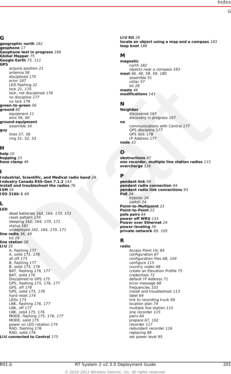 DraftRT System 2 v2.3.0 200  Deployment Guide R01.b&copy; 2010-2013 Wireless Seismic, Inc. All rights reserved.IndexNumerics12 V DC 3619 dBi directional antenna 1475.8 GHz band 3556-0032 INTL 6856-0035 US 686 dBi antenna 14765-0091 1890-0026 1090-0028 1090-0032 1090-0039 10Aaccess point radio 64Acquiring GPS fix 167antennaattach 18bracket 53connecting 18extender 18extenders 11specifications 36, 41, 143antennas 36, 143radio 41armored cable 56assemblethe backhaul 47the ground equipment 16auto-power-leveling 36BB 167, 173backhaul 23, 28components 28masts 46power requirements 36Backpack Kit 28base 46, 48tips 47batteriesattach 16batterycharge time 12charger 140charger location 12charging 140failure 177fuse test failure 164handling and safety guidelines 137latch 16remove 134shipments 138specifications 136storage 139Battery A in use 170, 171Battery B in use 170, 171battery failure 177browser pop-ups 119Bucket Brigade 23CcableArmored Ethernet 42clamp 52Ethernet 42LIU to Battery 42LIU to NanoStation radio 42LIU-to-PC 42RF Extender 42Shielded Ethernet 42cables 56, 60central 28clamps 60color-coded 64compass 182contact 10Continue 166country codes for radios 68CSS 24custom number of recorder radios 117Ddata flow 25declination 182deployat actual location 14deviation 183disassemble the WRU 134discharge 136discover and configure the radios 68, 104Dummy Batteries 11Eelbow connector 56Elevation Profile 75, 111errorGeophone failure 167indicators 161No GPS fix 167No neighbor detected 168Self test failure 172Error LEDs 166Ethernet cablenon-powered 78powered 78extreme temperature charging 136FFCC 143Section 15.203 143Fiber Backhaul Kit 29, 42fiber cables 65fiber optic cable 35figureTripod Assembly &ndash; Front View 181final speed test 117firmwareupgrade 179Formed 176four-line, dual-backhaul line 26frequencyInternational 68United States of America 68fuse test failure 164