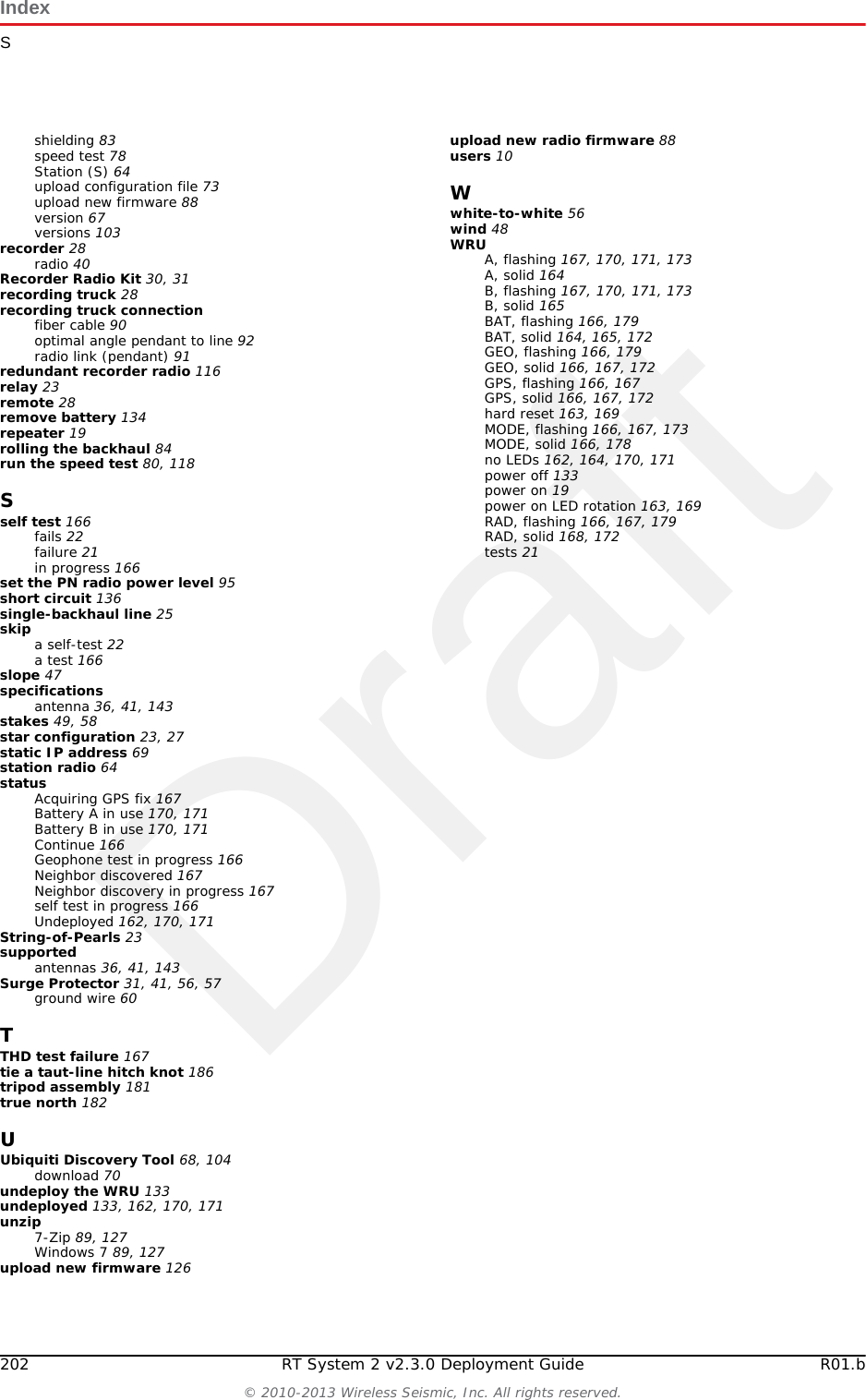 DraftIndexGR01.b RT System 2 v2.3.0 Deployment Guide 201&copy; 2010-2013 Wireless Seismic, Inc. All rights reserved.Ggeographic north 182geophone 17Geophone test in progress 166Global Mapper 75Google Earth 75, 111GPS acquire position 21antenna 56disciplined 175error 167LED flashing 21lock 21, 175lock, not disciplined 178no discipline 177no lock 178green-to-green 56ground 60equipment 11wire 56, 60ground equipmentassemble 16guy lines 57, 58ring 51, 52, 53Hhelp 10hopping 23hose clamp 49IIndustrial, Scientific, and Medical radio band 24Industry Canada RSS-Gen 7.1.2 143install and troubleshoot the radios 76ISM 24ISO 3166-1 68LLED dead batteries 162, 164, 170, 171reset pattern 174sleeping 162, 164, 170, 171status 161undeployed 162, 164, 170, 171line radio 36, 49kit 29line station 28LIU 35A, flashing 177A, solid 175, 176all off 173B, flashing 177B, solid 175, 176BAT, flashing 176, 177BAT, solid 176Disciplined to GPS 175GPS, flashing 175, 176, 177GPS, off 178GPS, solid 175, 178hard reset 174LEDs 173LNK, flashing 176, 177LNK, off 177LNK, solid 175, 176MODE, flashing 175, 176, 177MODE, solid 175power on LED rotation 174RAD, flashing 176RAD, solid 176LIU connected to Central 175LIU Kit 28locate an object using a map and a compass 183loop knot 186Mmagneticnorth 182objects near a compass 183mast 46, 48, 58, 59, 180assemble 51collar 57kit 28masts 46modifications 143NNeighbordiscovered 167discovery in progress 167no communications with Central 177GPS discipline 177GPS lock 178IP Address 177node 23Oobstructions 47one recorder, multiple line station radios 115overcharge 136Ppendant link 69pendant radio connection 94pendant radio link connections 93PoE 24injector 24switch 24Point-to-Multipoint 23Point-to-Point 23pole pairs 64power off WRU 133Power over Ethernet 24power-leveling 36private network 69, 105RradioAccess Point (A) 64configuration 67configuration files 68, 104configure 115country codes 68create an Elevation Profile 75credentials 72default IP Address 71error message 68frequencies 103install and troubleshoot 113label 64link to recording truck 69location plan 74multiple line station 115one recorder 115pairs 64prepare 67, 102recorder 117redundant recorder 116replacing 88set power level 95