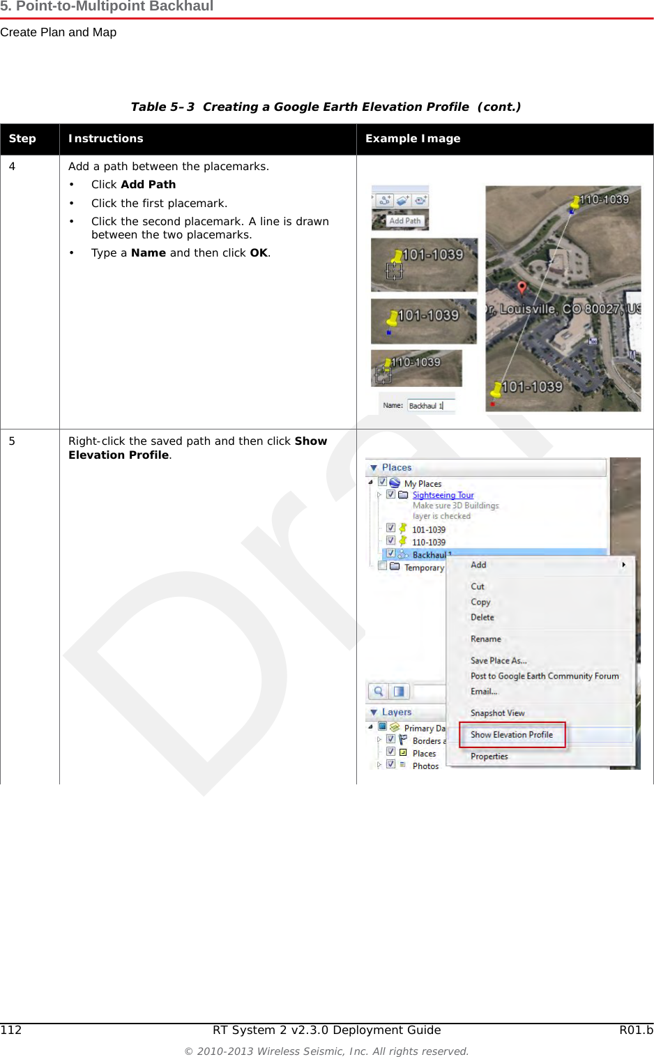 Draft112 RT System 2 v2.3.0 Deployment Guide R01.b&copy; 2010-2013 Wireless Seismic, Inc. All rights reserved.5. Point-to-Multipoint BackhaulCreate Plan and Map4 Add a path between the placemarks.&bull;Click Add Path&bull; Click the first placemark.&bull; Click the second placemark. A line is drawn between the two placemarks.&bull;Type a Name and then click OK.5 Right-click the saved path and then click Show Elevation Profile.Table 5&ndash;3  Creating a Google Earth Elevation Profile  (cont.)Step Instructions Example Image