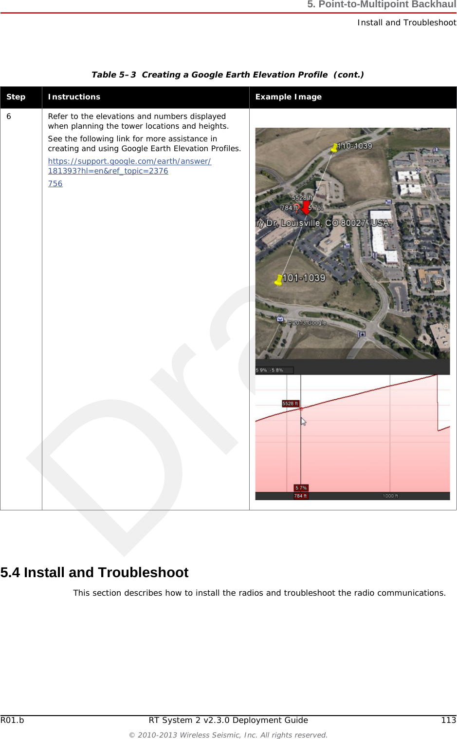DraftR01.b RT System 2 v2.3.0 Deployment Guide 113&copy; 2010-2013 Wireless Seismic, Inc. All rights reserved.5. Point-to-Multipoint BackhaulInstall and Troubleshoot5.4 Install and TroubleshootThis section describes how to install the radios and troubleshoot the radio communications.6 Refer to the elevations and numbers displayed when planning the tower locations and heights.See the following link for more assistance in creating and using Google Earth Elevation Profiles.https://support.google.com/earth/answer/181393?hl=en&amp;ref_topic=2376756 Table 5&ndash;3  Creating a Google Earth Elevation Profile  (cont.)Step Instructions Example Image
