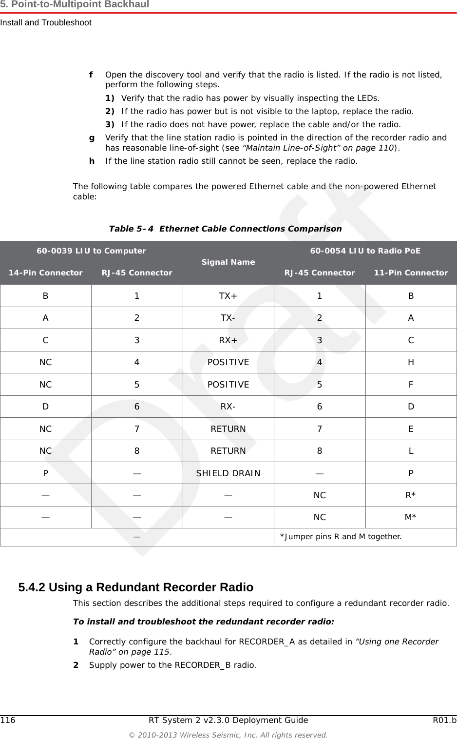 DraftR01.b RT System 2 v2.3.0 Deployment Guide 115&copy; 2010-2013 Wireless Seismic, Inc. All rights reserved.5. Point-to-Multipoint BackhaulInstall and Troubleshoot5.4.1 Using one Recorder RadioThis section describes how the steps to configure one recorder radio, and multiple line station radios.To install and troubleshoot the radios:1Using the plan created in &ldquo;Create Plan and Map&rdquo; on page 109, install all of the radios, masts, and LIUs. Point radio pairs directly at each other where possible (see &ldquo;Maintain Line-of-Sight&rdquo; on page 110). Some inaccuracy is tolerable; however, align the radios as close as possible using binoculars or compass bearing.2If your configuration includes a redundant recorder radio, do not supply power to it yet (RECORDER_B). 3From the recording truck, open the Ubiquiti Discovery Tool. Verify that all of the radios are listed, and verify that each of the radios has a valid IP Address. Note the following:●If a radio is listed, that means there is an Ethernet path to the radio. ●If a line station radio has a valid IP address that means the DHCP is active, DHCP is being accepted by the radios, and DHCP is being passed from the recorder radio. ►DHCP server-assigned IP addresses are 10.xxx.xxx.xxx►Non-DHCP server-assigned IP addresses are 192.168.1.xxx 4If the recorder radio is the only radio listed, the problem is probably at the recorder radio. Perform the following steps:aVerify that the recorder radio is connected to the antenna.bVerify that the antenna mast is elevated to the correct height cVerify that the recorder radio has DHCP by validating the IP address displayed in the Ubiquiti Discovery tool. It should not be 192.168.1.20 (factory default). If it is 192.168.1.20, contact Wireless Seismic for DHCP support.dReload the configuration file on the recorder radio.eIf the recorder radio is still the only radio listed, proceed to the line station radios.5If a line station radio is not listed, send a troubleshooter to the radio that is not listed and perform the following steps:aVerify that the line station radio is securely connected to the LIU with a known-good cable. bVerify that the LIU has active LED lights (the battery has power).cVerify that the LIU has a flashing LNK LED. Note the following:►A flashing LNK LED confirms that the LIU can communicate over the network and obtain an IP address through DHCP.►This step helps identify the exact location in the network where communications are broken by proving the network is active between the two radios on a specific pole.►If the LNK LED is not flashing, replace the Ethernet cable.►If the LNK LED is still not flashing, replace the battery.►If the LNK LED is still not flashing, reload the radio configuration file.►If the LNK LED is still not flashing, replace the LIU.dVerify that a known-good Ethernet cable is securely attached to the radio.eConnect a laptop to the LIU. IMPORTANT: The Ethernet ports on the LIU are PoE enabled. When connecting a laptop computer to the LIU, use a non-powered cable (60-0039) to protect the computer&rsquo;s Ethernet port. Do not use a powered Ethernet cable (60-0054). See &ldquo;Ethernet Cable Connections Comparison&rdquo; on page 116 for more information. 
