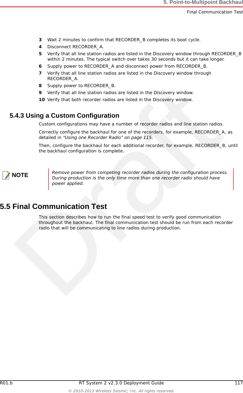 Draft116 RT System 2 v2.3.0 Deployment Guide R01.b&copy; 2010-2013 Wireless Seismic, Inc. All rights reserved.5. Point-to-Multipoint BackhaulInstall and TroubleshootfOpen the discovery tool and verify that the radio is listed. If the radio is not listed, perform the following steps.1) Verify that the radio has power by visually inspecting the LEDs.2) If the radio has power but is not visible to the laptop, replace the radio.3) If the radio does not have power, replace the cable and/or the radio. gVerify that the line station radio is pointed in the direction of the recorder radio and has reasonable line-of-sight (see &ldquo;Maintain Line-of-Sight&rdquo; on page 110).hIf the line station radio still cannot be seen, replace the radio.The following table compares the powered Ethernet cable and the non-powered Ethernet cable:5.4.2 Using a Redundant Recorder RadioThis section describes the additional steps required to configure a redundant recorder radio.To install and troubleshoot the redundant recorder radio:1Correctly configure the backhaul for RECORDER_A as detailed in &ldquo;Using one Recorder Radio&rdquo; on page 115.2Supply power to the RECORDER_B radio.Table 5&ndash;4  Ethernet Cable Connections Comparison 60-0039 LIU to Computer Signal Name 60-0054 LIU to Radio PoE14-Pin Connector RJ-45 Connector RJ-45 Connector 11-Pin ConnectorB1TX+1BA2TX-2AC3RX+3CNC 4 POSITIVE 4 HNC 5 POSITIVE 5 FD6RX-6DNC 7 RETURN 7 ENC 8 RETURN 8 LP &mdash; SHIELD DRAIN &mdash; P&mdash;&mdash;&mdash;NCR*&mdash;&mdash;&mdash;NCM*&mdash; *Jumper pins R and M together. 