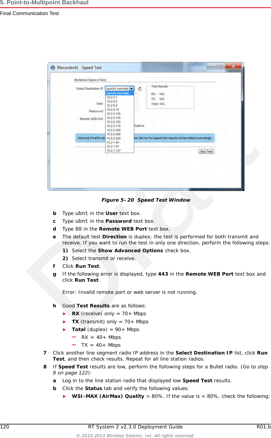 DraftR01.b RT System 2 v2.3.0 Deployment Guide 119&copy; 2010-2013 Wireless Seismic, Inc. All rights reserved.5. Point-to-Multipoint BackhaulFinal Communication Test2Make a note of the line segment radio IP addresses, or keep the Discovery window open for easy reference:______.______.______.____________.______.______.____________.______.______.____________.______.______.______3The speed test should be run from the recording truck radio to the line segment radios. Log in to the recording truck radio as described in step 2 on page 105 through step 8 on page 107.4Verify that browser pop-ups are allowed:►Firefox &ndash; Tools &rarr; Options &rarr; Content &rarr; clear the Block pop-up windows check box &rarr;click OK►Internet Explorer &ndash; Tools &rarr; Internet Options &rarr; Privacy &rarr; clear the Turn on Pop-up Blocker check box &rarr; click OK5Click Tools &rarr; Speed Test.6In the Speed Test window, perform the following steps:aClick the IP address for a line segment radio in the Select Destination IP list:Figure 5&ndash;19  Tools, Speed Test