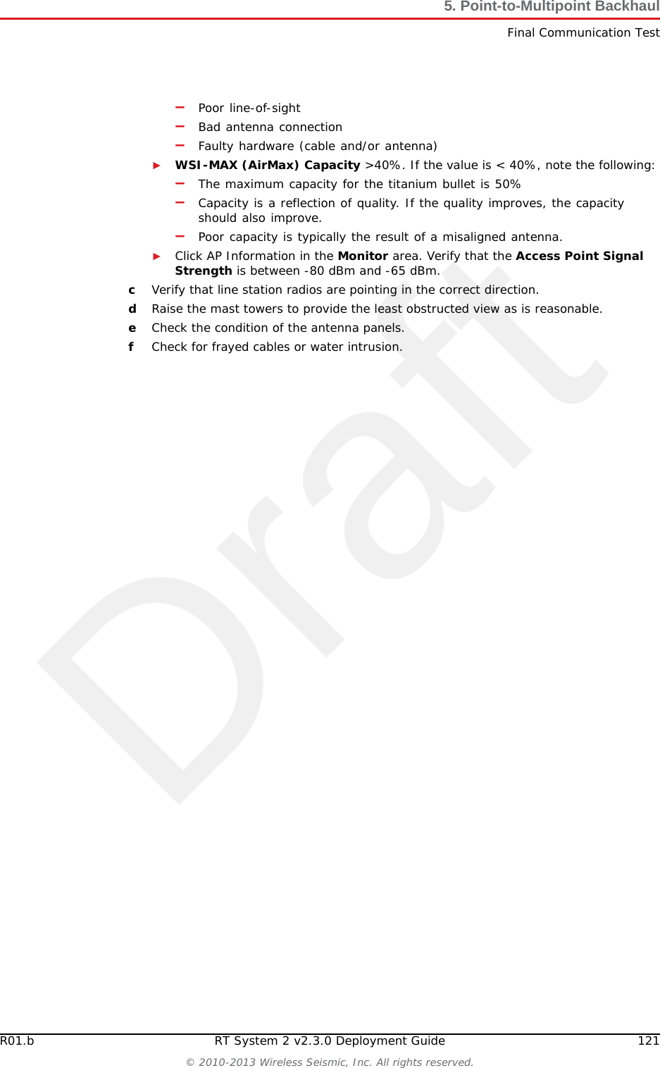Draft120 RT System 2 v2.3.0 Deployment Guide R01.b&copy; 2010-2013 Wireless Seismic, Inc. All rights reserved.5. Point-to-Multipoint BackhaulFinal Communication TestbType ubnt in the User text box.cType ubnt in the Password text box.dType 80 in the Remote WEB Port text box.eThe default test Direction is duplex; the test is performed for both transmit and receive. If you want to run the test in only one direction, perform the following steps:1) Select the Show Advanced Options check box.2) Select transmit or receive.fClick Run Test.gIf the following error is displayed, type 443 in the Remote WEB Port text box and click Run Test.Error: Invalid remote port or web server is not running.hGood Test Results are as follows:►RX (receive) only = 70+ Mbps►TX (transmit) only = 70+ Mbps►Total (duplex) = 90+ Mbps&ndash;RX = 40+ Mbps&ndash;TX = 40+ Mbps7Click another line segment radio IP address in the Select Destination IP list, click Run Test, and then check results. Repeat for all line station radios.8If Speed Test results are low, perform the following steps for a Bullet radio. (Go to step 9 on page 122):aLog in to the line station radio that displayed low Speed Test results. bClick the Status tab and verify the following values:►WSI-MAX (AirMax) Quality > 80%. If the value is < 80%, check the following:Figure 5&ndash;20  Speed Test Window