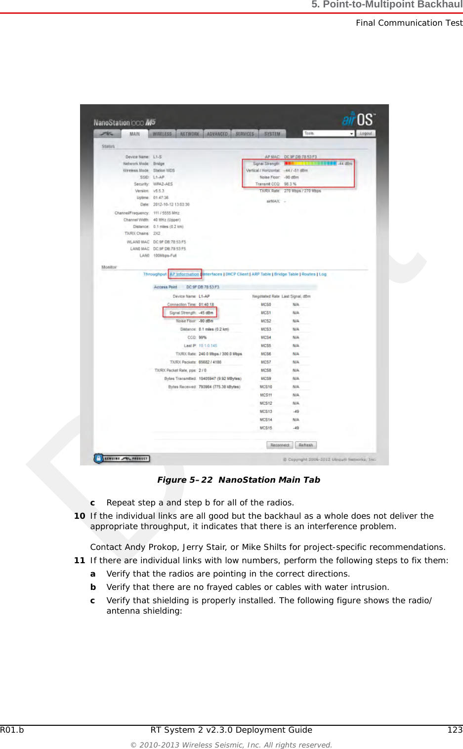 Draft122 RT System 2 v2.3.0 Deployment Guide R01.b&copy; 2010-2013 Wireless Seismic, Inc. All rights reserved.5. Point-to-Multipoint BackhaulFinal Communication Test9If Speed Test results are low, perform the following steps for a NanoStation radio. Use a systematic approach of testing links to identify the offending radio pairs:aLog in to a Station (S) radio.bClick the Main tab and verify the following values:►Signal Strength < -75 dBm►Either the Vertical or Horizontal (Main Tab, Stations only) < -80 (between -65 and -75 is ideal)►Transmit CCQ < 90% (100% is ideal)►Click AP Information in the Monitor area. Verify that the Access Point Signal Strength < -75 dBmFigure 5&ndash;21  Bullet Radio Status Tab