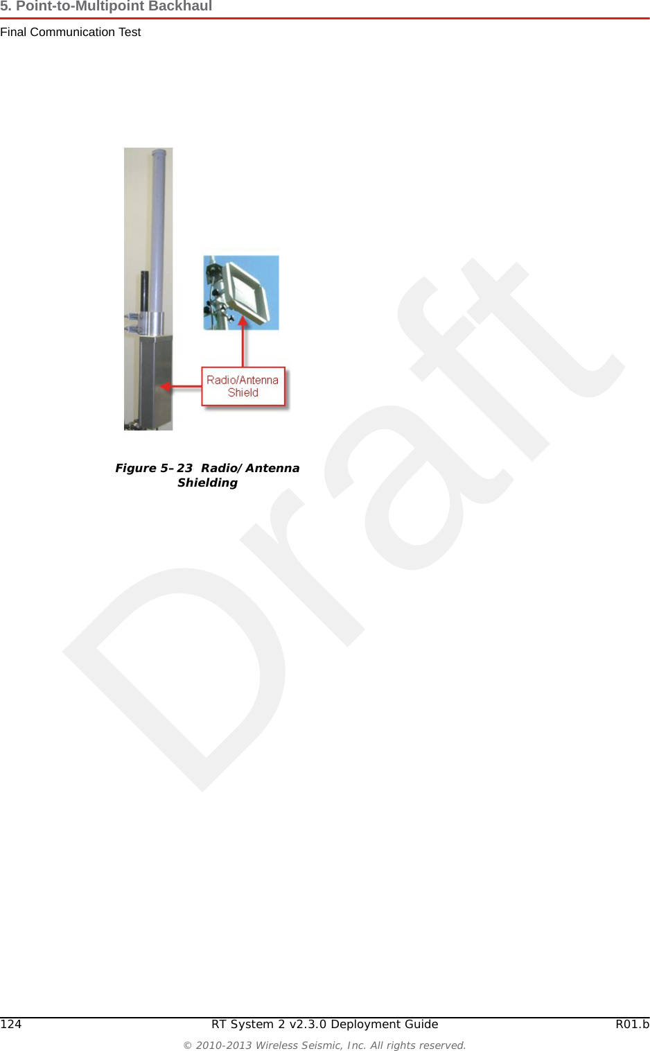 DraftR01.b RT System 2 v2.3.0 Deployment Guide 123&copy; 2010-2013 Wireless Seismic, Inc. All rights reserved.5. Point-to-Multipoint BackhaulFinal Communication TestcRepeat step a and step b for all of the radios.10 If the individual links are all good but the backhaul as a whole does not deliver the appropriate throughput, it indicates that there is an interference problem. Contact Andy Prokop, Jerry Stair, or Mike Shilts for project-specific recommendations. 11 If there are individual links with low numbers, perform the following steps to fix them:aVerify that the radios are pointing in the correct directions.bVerify that there are no frayed cables or cables with water intrusion.cVerify that shielding is properly installed. The following figure shows the radio/antenna shielding: Figure 5&ndash;22  NanoStation Main Tab