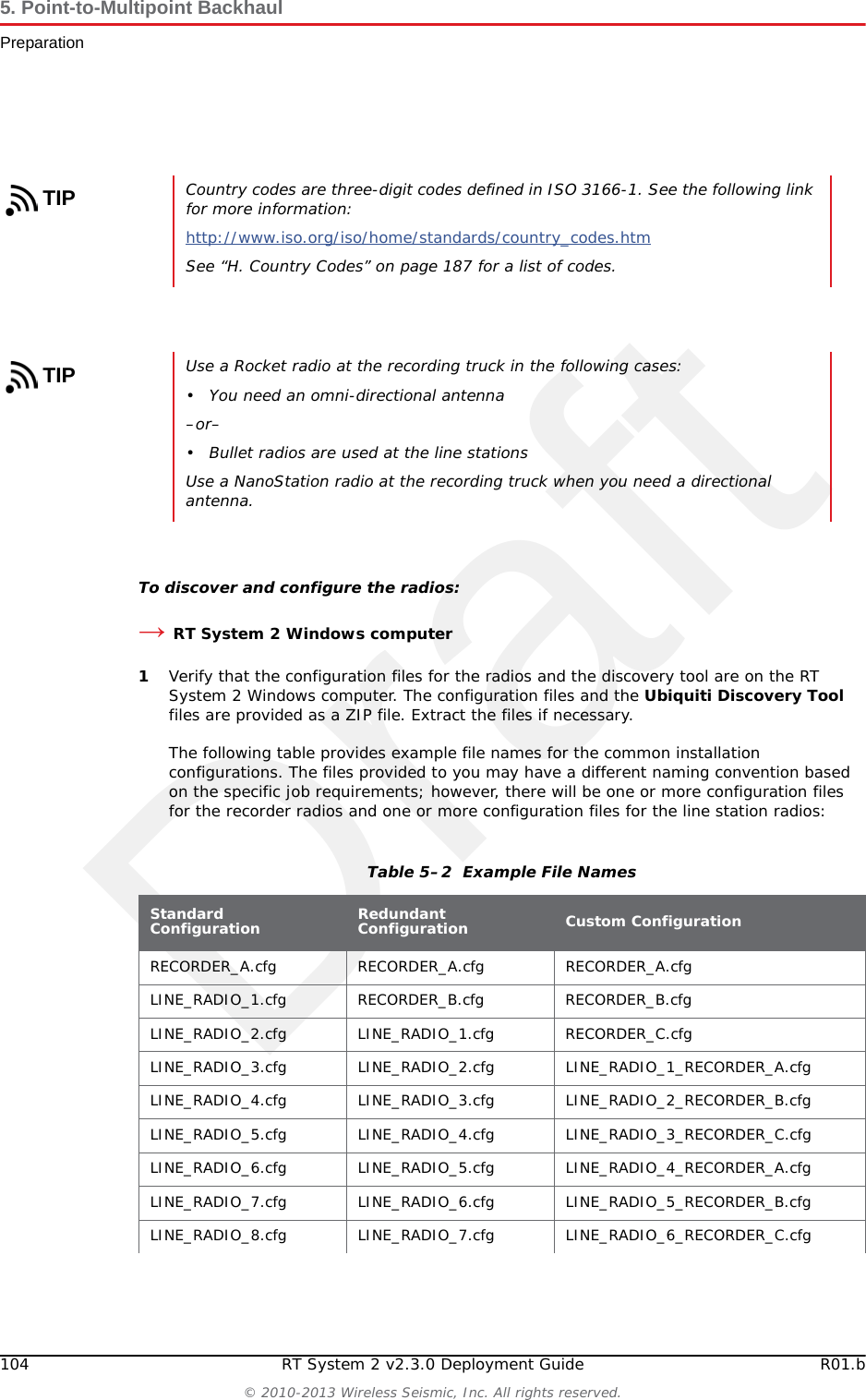Draft104 RT System 2 v2.3.0 Deployment Guide R01.b&copy; 2010-2013 Wireless Seismic, Inc. All rights reserved.5. Point-to-Multipoint BackhaulPreparationTo discover and configure the radios:&rarr;RT System 2 Windows computer1Verify that the configuration files for the radios and the discovery tool are on the RT System 2 Windows computer. The configuration files and the Ubiquiti Discovery Tool files are provided as a ZIP file. Extract the files if necessary. The following table provides example file names for the common installation configurations. The files provided to you may have a different naming convention based on the specific job requirements; however, there will be one or more configuration files for the recorder radios and one or more configuration files for the line station radios:TIPCountry codes are three-digit codes defined in ISO 3166-1. See the following link for more information:http://www.iso.org/iso/home/standards/country_codes.htm See &ldquo;H. Country Codes&rdquo; on page 187 for a list of codes.TIPUse a Rocket radio at the recording truck in the following cases:&bull; You need an omni-directional antenna&ndash;or&ndash;&bull; Bullet radios are used at the line stationsUse a NanoStation radio at the recording truck when you need a directional antenna.Table 5&ndash;2  Example File NamesStandard Configuration Redundant Configuration Custom ConfigurationRECORDER_A.cfg RECORDER_A.cfg RECORDER_A.cfgLINE_RADIO_1.cfg RECORDER_B.cfg RECORDER_B.cfgLINE_RADIO_2.cfg LINE_RADIO_1.cfg RECORDER_C.cfgLINE_RADIO_3.cfg LINE_RADIO_2.cfg LINE_RADIO_1_RECORDER_A.cfgLINE_RADIO_4.cfg LINE_RADIO_3.cfg LINE_RADIO_2_RECORDER_B.cfgLINE_RADIO_5.cfg LINE_RADIO_4.cfg LINE_RADIO_3_RECORDER_C.cfgLINE_RADIO_6.cfg LINE_RADIO_5.cfg LINE_RADIO_4_RECORDER_A.cfgLINE_RADIO_7.cfg LINE_RADIO_6.cfg LINE_RADIO_5_RECORDER_B.cfgLINE_RADIO_8.cfg LINE_RADIO_7.cfg LINE_RADIO_6_RECORDER_C.cfg