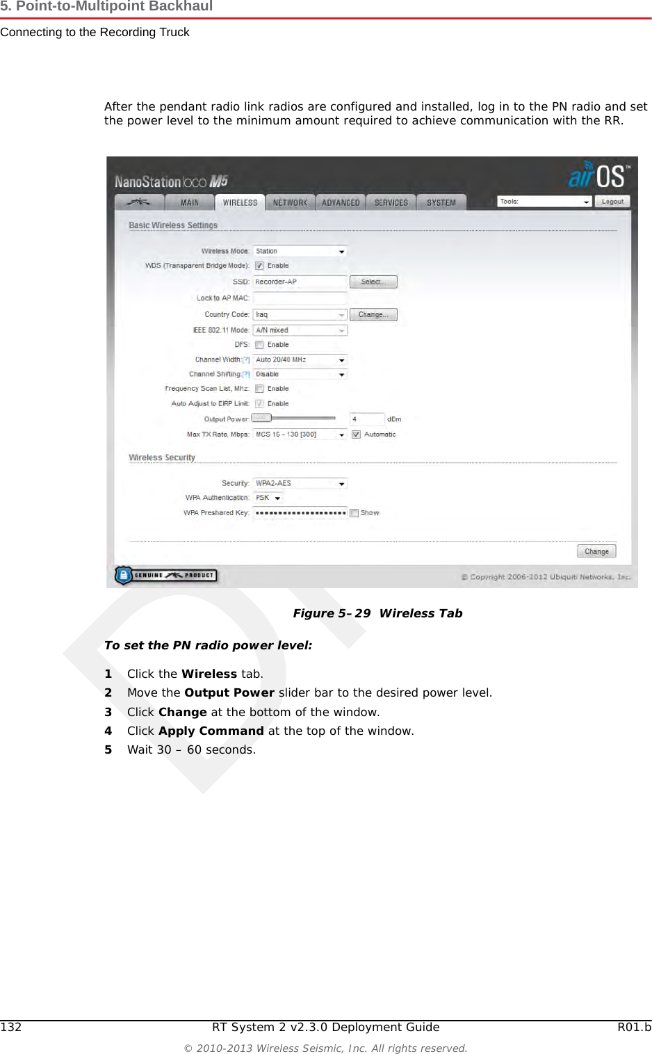 DraftR01.b RT System 2 v2.3.0 Deployment Guide 131&copy; 2010-2013 Wireless Seismic, Inc. All rights reserved.5. Point-to-Multipoint BackhaulConnecting to the Recording TruckThe following table lists information about the pendant radio connection.Table 5&ndash;5  Pendant Radio Link Elements Item DescriptionConfiguration The following additional configuration files are provided:&bull; &bull; Recorder-AP.cfg&bull; &bull; Recorder-S.cfgRR &bull; The radio at the recording truck is a Rocket radio with an Omni antenna and is indicated in the drawings as RR (Recorder/Rocket).&bull; Use the Recorder-AP.cfg file with this radio.&bull; The RR radio should be installed at the top of the pole, pointing directly at the pendant radio (PN).PN &bull;  The radio at the line is a NanoStation radio with a built-in antenna and is indicated in the drawings as PN (Pendant/Nano).&bull; Use the Recorder-S.cfg file with this radio.&bull; The PN radio should be installed at the top of the pole, pointing directly at the recording truck radio antenna (RR).&bull; The PN radio should be at least 3 ft (0.91 m) from the line pole (Pole 1 in the example shown in &ldquo;Connecting the Recording Truck with a Pendant Radio Link&rdquo; on page 129). Use as much distance as you can as allowed by your cable lengths.&bull; The PN radio and pole should be between the line and the recording truck as shown in &ldquo;Connecting the Recording Truck with a Pendant Radio Link&rdquo; on page 129.Batteries &bull;  Adding a third radio to the LIU increases the battery usage at this position. To ensure that the LIU does not reset due to a low or depleted battery, keep two batteries connected to the LIU at all times.&bull; The battery with the lowest voltage is used until the voltage falls below the Unit Thresholds ? LIU Voltage Warning number (usually about 11V). At this point, the LIU auto-swaps to the battery with the higher voltage. Monitor the battery status in the Ground Equipment Table. Replace the low-voltage battery with a fully-charged battery as soon as possible after the battery auto-swap occurs.
