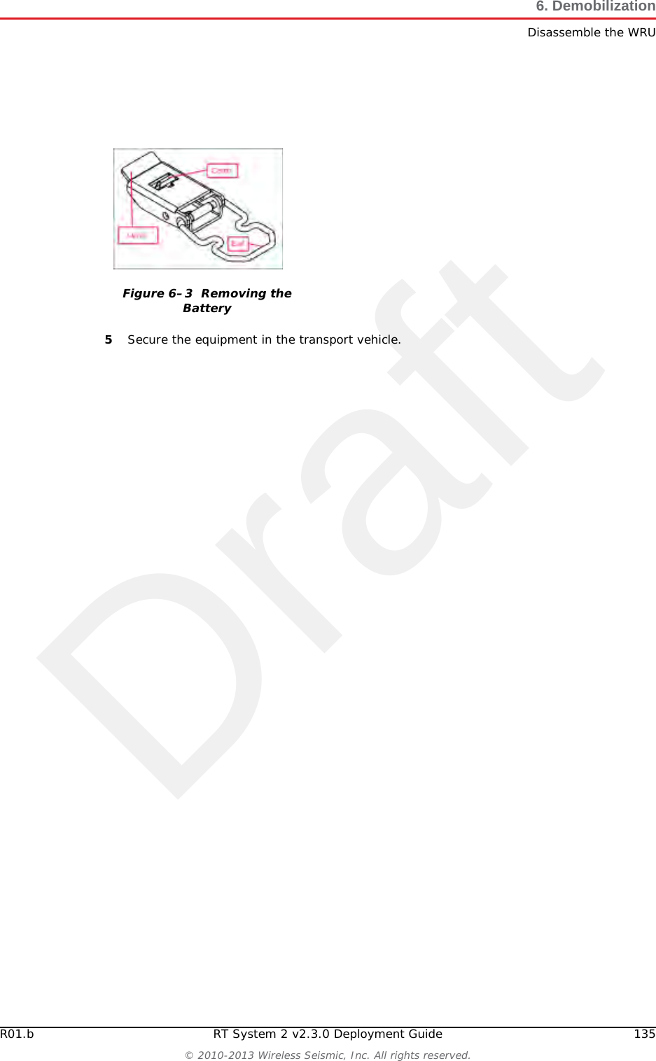 Draft134 RT System 2 v2.3.0 Deployment Guide R01.b&copy; 2010-2013 Wireless Seismic, Inc. All rights reserved.6. DemobilizationDisassemble the WRU4Optional: Remove batteries, antenna, or geophone as described in &ldquo;Disassemble the WRU&rdquo; on page 134.6.3 Disassemble the WRU This section describes the process to disassemble the WRU prior to demobilization.To disassemble the WRU:1Undeploy the equipment as described in &ldquo;Removing the WRU from the Field&rdquo; on page 133.2Remove the antenna (and extender) from the unit.3Remove the geophone from the unit.4Remove the batteries from the unit.●Press the catch on the battery latch.●Lift the lever, but do not lift the bail from the molded area on the battery.●Continue to lift the lever using the bail to push the battery out of the connector. Figure 6&ndash;2  Undeployed Unit